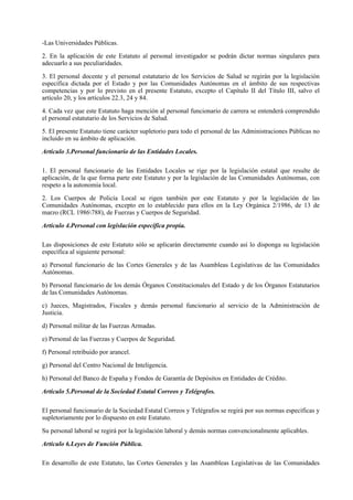 -Las Universidades Públicas.

2. En la aplicación de este Estatuto al personal investigador se podrán dictar normas singulares para
adecuarlo a sus peculiaridades.

3. El personal docente y el personal estatutario de los Servicios de Salud se regirán por la legislación
específica dictada por el Estado y por las Comunidades Autónomas en el ámbito de sus respectivas
competencias y por lo previsto en el presente Estatuto, excepto el Capítulo II del Título III, salvo el
artículo 20, y los artículos 22.3, 24 y 84.

4. Cada vez que este Estatuto haga mención al personal funcionario de carrera se entenderá comprendido
el personal estatutario de los Servicios de Salud.

5. El presente Estatuto tiene carácter supletorio para todo el personal de las Administraciones Públicas no
incluido en su ámbito de aplicación.

Artículo 3.Personal funcionario de las Entidades Locales.

1. El personal funcionario de las Entidades Locales se rige por la legislación estatal que resulte de
aplicación, de la que forma parte este Estatuto y por la legislación de las Comunidades Autónomas, con
respeto a la autonomía local.

2. Los Cuerpos de Policía Local se rigen también por este Estatuto y por la legislación de las
Comunidades Autónomas, excepto en lo establecido para ellos en la Ley Orgánica 2/1986, de 13 de
marzo (RCL 1986788), de Fuerzas y Cuerpos de Seguridad.

Artículo 4.Personal con legislación específica propia.

Las disposiciones de este Estatuto sólo se aplicarán directamente cuando así lo disponga su legislación
específica al siguiente personal:

a) Personal funcionario de las Cortes Generales y de las Asambleas Legislativas de las Comunidades
Autónomas.

b) Personal funcionario de los demás Órganos Constitucionales del Estado y de los Órganos Estatutarios
de las Comunidades Autónomas.

c) Jueces, Magistrados, Fiscales y demás personal funcionario al servicio de la Administración de
Justicia.

d) Personal militar de las Fuerzas Armadas.

e) Personal de las Fuerzas y Cuerpos de Seguridad.

f) Personal retribuido por arancel.

g) Personal del Centro Nacional de Inteligencia.

h) Personal del Banco de España y Fondos de Garantía de Depósitos en Entidades de Crédito.

Artículo 5.Personal de la Sociedad Estatal Correos y Telégrafos.

El personal funcionario de la Sociedad Estatal Correos y Telégrafos se regirá por sus normas específicas y
supletoriamente por lo dispuesto en este Estatuto.

Su personal laboral se regirá por la legislación laboral y demás normas convencionalmente aplicables.

Artículo 6.Leyes de Función Pública.

En desarrollo de este Estatuto, las Cortes Generales y las Asambleas Legislativas de las Comunidades
 