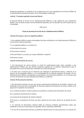 Autónomas aprobarán, en el ámbito de sus competencias, las Leyes reguladoras de la Función Pública de
la Administración General del Estado y de las Comunidades Autónomas.

Artículo 7.Normativa aplicable al personal laboral.

El personal laboral al servicio de las Administraciones Públicas se rige, además de por la legislación
laboral y por las demás normas convencionalmente aplicables, por los preceptos de este Estatuto que así
lo dispongan.

                                                  TÍTULO II

                     Clases de personal al servicio de las Administraciones Públicas

Artículo 8.Concepto y clases de empleados públicos.

1. Son empleados públicos quienes desempeñan funciones retribuidas en las Administraciones Públicas al
servicio de los intereses generales.

2. Los empleados públicos se clasifican en:

a) Funcionarios de carrera.

b) Funcionarios interinos.

c) Personal laboral, ya sea fijo, por tiempo indefinido o temporal.

d) Personal eventual.

Artículo 9.Funcionarios de carrera.

1. Son funcionarios de carrera quienes, en virtud de nombramiento legal, están vinculados a una
Administración Pública por una relación estatutaria regulada por el Derecho Administrativo para el
desempeño de servicios profesionales retribuidos de carácter permanente.

2. En todo caso, el ejercicio de las funciones que impliquen la participación directa o indirecta en el
ejercicio de las potestades públicas o en la salvaguardia de los intereses generales del Estado y de las
Administraciones Públicas corresponden exclusivamente a los funcionarios públicos, en los términos que
en la ley de desarrollo de cada Administración Pública se establezca.

Artículo 10.Funcionarios interinos.

1. Son funcionarios interinos los que, por razones expresamente justificadas de necesidad y urgencia, son
nombrados como tales para el desempeño de funciones propias de funcionarios de carrera, cuando se dé
alguna de las siguientes circunstancias:

a) La existencia de plazas vacantes cuando no sea posible su cobertura por funcionarios de carrera.

b) La sustitución transitoria de los titulares.

c) La ejecución de programas de carácter temporal.

d) El exceso o acumulación de tareas por plazo máximo de seis meses, dentro de un período de doce
meses.

2. La selección de funcionarios interinos habrá de realizarse mediante procedimientos ágiles que
respetarán en todo caso los principios de igualdad, mérito, capacidad y publicidad.

3. El cese de los funcionarios interinos se producirá, además de por las causas previstas en el artículo 63,
 