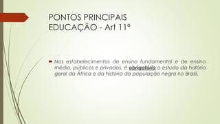 PONTOS PRINCIPAIS
EDUCAÇÃO - Art 11º
 Nos estabelecimentos de ensino fundamental e de ensino
médio, públicos e privados, é obrigatório o estudo da história
geral da África e da história da população negra no Brasil.
 