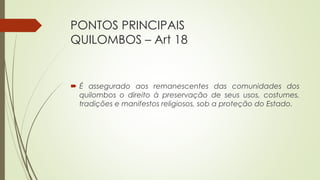PONTOS PRINCIPAIS
QUILOMBOS – Art 18
 É assegurado aos remanescentes das comunidades dos
quilombos o direito à preservação de seus usos, costumes,
tradições e manifestos religiosos, sob a proteção do Estado.
 