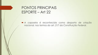 PONTOS PRINCIPAIS
ESPORTE – Art 22
 A capoeira é reconhecida como desporto de criação
nacional, nos termos do art. 217 da Constituição Federal.
 