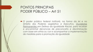 PONTOS PRINCIPAIS
PODER PÚBLICO – Art 51
 O poder público federal instituirá, na forma da lei e no
âmbito dos Poderes Legislativo e Executivo, Ouvidorias
Permanentes em Defesa da Igualdade Racial, para receber
e encaminhar denúncias de preconceito e discriminação
com base em etnia ou cor e acompanhar a implementação
de medidas para a promoção da igualdade
 