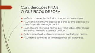 Considerações FINAIS
O QUE FICOU DE FORA
 NÃO visa a proteção de todas as raças, somente negra;
 NÃO contem nenhuma disposição penal quanto à sansão ou
punição por discriminação racial;
 NÃO contem nenhuma norma que verse sobre cotas raciais
em ensino, televisão e partidos políticos.
 Exclui o incentivo fiscal a empresas que contratarem negros.
 NÃO define quem são os remanescentes dos quilombos.
 