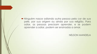  Ninguém nasce odiando outra pessoa pela cor de sua
pele, por sua origem ou ainda por sua religião. Para
odiar, as pessoas precisam aprender, e se podem
aprender a odiar, podem ser ensinadas a amar.
NELSON MANDELA
 