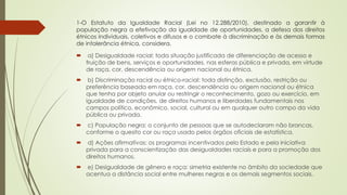 1-O Estatuto da Igualdade Racial (Lei no 12.288/2010), destinado a garantir à
população negra a efetivação da igualdade de oportunidades, a defesa dos direitos
étnicos individuais, coletivos e difusos e o combate à discriminação e às demais formas
de intolerância étnica, considera.
 a) Desigualdade racial: toda situação justificada de diferenciação de acesso e
fruição de bens, serviços e oportunidades, nas esferas pública e privada, em virtude
de raça, cor, descendência ou origem nacional ou étnica.
 b) Discriminação racial ou étnico-racial: toda distinção, exclusão, restrição ou
preferência baseada em raça, cor, descendência ou origem nacional ou étnica
que tenha por objeto anular ou restringir o reconhecimento, gozo ou exercício, em
igualdade de condições, de direitos humanos e liberdades fundamentais nos
campos político, econômico, social, cultural ou em qualquer outro campo da vida
pública ou privada.
 c) População negra: o conjunto de pessoas que se autodeclaram não brancas,
conforme o quesito cor ou raça usado pelos órgãos oficiais de estatística.
 d) Ações afirmativas: os programas incentivados pelo Estado e pela iniciativa
privada para a conscientização das desigualdades raciais e para a promoção dos
direitos humanos.
 e) Desigualdade de gênero e raça: simetria existente no âmbito da sociedade que
acentua a distância social entre mulheres negras e os demais segmentos sociais.
 