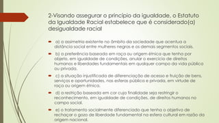 2-Visando assegurar o princípio da igualdade, o Estatuto
da Igualdade Racial estabelece que é considerado(a)
desigualdade racial
 a) a assimetria existente no âmbito da sociedade que acentua a
distância social entre mulheres negras e os demais segmentos sociais.
 b) a preferência baseada em raça ou origem étnica que tenha por
objeto, em igualdade de condições, anular o exercício de direitos
humanos e liberdades fundamentais em qualquer campo da vida pública
ou privada.
 c) a situação injustificada de diferenciação de acesso e fruição de bens,
serviços e oportunidades, nas esferas pública e privada, em virtude de
raça ou origem étnica.
 d) a restrição baseada em cor cuja finalidade seja restringir o
reconhecimento, em igualdade de condições, de direitos humanos no
campo social.
 e) o tratamento socialmente diferenciado que tenha o objetivo de
rechaçar o gozo de liberdade fundamental na esfera cultural em razão da
origem nacional.
 