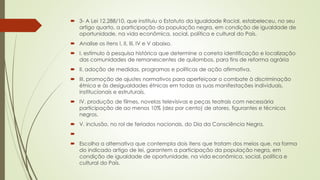  3- A Lei 12.288/10, que instituiu o Estatuto da Igualdade Racial, estabeleceu, no seu
artigo quarto, a participação da população negra, em condição de igualdade de
oportunidade, na vida econômica, social, política e cultural do País.
 Analise os itens I, II, III, IV e V abaixo.
 I. estímulo à pesquisa histórica que determine a correta identificação e localização
das comunidades de remanescentes de quilombos, para fins de reforma agrária
 II. adoção de medidas, programas e políticas de ação afirmativa.
 III. promoção de ajustes normativos para aperfeiçoar o combate à discriminação
étnica e às desigualdades étnicas em todas as suas manifestações individuais,
institucionais e estruturais.
 IV. produção de filmes, novelas televisivas e peças teatrais com necessária
participação de ao menos 10% (dez por cento) de atores, figurantes e técnicos
negros.
 V. inclusão, no rol de feriados nacionais, do Dia da Consciência Negra.

 Escolha a alternativa que contempla dois itens que tratam dos meios que, na forma
do indicado artigo de lei, garantem a participação da população negra, em
condição de igualdade de oportunidade, na vida econômica, social, política e
cultural do País.
 