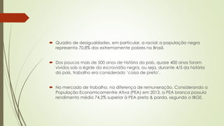  Quadro de desigualdades, em particular, a racial: a população negra
representa 70,8% dos extremamente pobres no Brasil.
 Dos poucos mais de 500 anos de história do país, quase 400 anos foram
vividos sob a égide da escravidão negra, ou seja, durante 4/5 da história
do país, trabalho era considerado ‘coisa de preto’.
 No mercado de trabalho, na diferença de remuneração. Considerando a
População Economicamentre Ativa (PEA) em 2013, a PEA branca possuía
rendimento médio 74,2% superior à PEA preta & parda, segundo o IBGE.
 