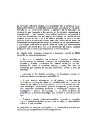 La formación profesional integral en su articulación con la tecnología es un
factor determinante en el desarrollo de las fuerzas productivas; un trabajador
formado en la comprensión racional y operativa de la tecnología es
competente para responder a los cambios en la estructura ocupacional y
organizacional, y para generar mayor calidad productiva, empresarial y
social. Las transformaciones tecnológicas se expresan en cambios en las
materias primas, los productos y los objetos tecnológicos; éstas a su vez
propician nuevos procesos productivos, relaciones y divisiones del trabajo; la
comprensión del significado del trabajo en términos de las transformaciones
a que da lugar y del medio en que se desarrolla, contribuyen a la conciencia
y valoración del mismo, bien sea en la construcción de nuevos procesos
productivos o en la inserción del trabajador en el mercado laboral.

La relación entre formación profesional y tecnología permite al SENA
desarrollar las siguientes e strategias:

       Reconocer e identificar los procesos y cambios tecnológicos
   incorporados en las diversas organizaciones empresariales y culturales;
   transferir y apropiar críticamente las diversas tecnologías en uso,
   teniendo en cuenta la diversidad regional y cultural, así como las
   variaciones por sectores de actividad económica, tamaño y tipos de
   empresas.

     Incorporar en los diseños curriculares las tecnologías básicas en
   ambientes educativos proyectados hacia el futuro.

       Acordar alianzas estratégicas, en el contexto de las políticas
   nacionales de ciencia y tecnología, con entidades del Estado, centros de
   desarrollo tecnológico y de productividad, incubadoras de empresa de
   base tecnológica, universidades, gremios, trabajadores y empresarios,
   para desarrollar actividades científicas y tecnológicas, proyectos de
   investigación y creación de tecnología (14), así como programas de
   competitividad y desarrollo tecnológico que impulsen la productividad del
   país.

       Organizar y ejecutar programas regionales y nacionales de formación
   con tecnologías transversales, apoyados por las redes de especialidades
   en los centros de formación.

La prestación de servicios tecnológicos y la investigación aplicada son
actividades que complementan la formación profesional.
 