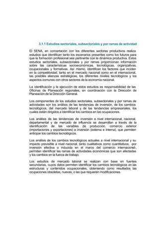 3.1.1 Estudios sectoriales, subsectoriales y por ramas de actividad

El SENA, en concertación con los diferentes sectores productivos realiza
estudios que identifican tanto los escenarios presentes como los futuros para
que la formación profesional sea pertinente con la dinámica productiva. Estos
estudios sectoriales, subsectoriales y por ramas proporcionan información
sobre las características socioeconómicas, tecnológicas, organizativas,
ocupacionales y formativas. Así mismo, identifican los factores que inciden
en la competitividad, tanto en el mercado nacional como en el internacional,
las posibles alianzas estratégicas, los diferentes niveles tecnológicos y los
aspectos comunes con otros sectores de la economía nacional.

La identificación y la ejecución de estos estudios es responsabilidad de las
Oficinas de Planeación regionales, en coordinación con la Dirección de
Planeación de la Dirección General.

Los componentes de los estudios sectoriales, subsectoriales y por ramas de
actividades son los análisis de las tendencias de inversión, de los cambios
tecnológicos, del mercado laboral y de las tendencias empresariales, los
cuales están dirigidos a identificar los cambios en las ocupaciones.

Los análisis de las tendencias de inversión a nivel internacional, nacional,
departamental y de mercado de influencia se desarrollan a través de la
identificación de las variables de producción, comercio exterior
(importaciones y exportaciones) e inversión (externa e interna), que permiten
anticipar los cambios tecnológicos.

Los análisis de los cambios tecnológicos actuales a nivel internacional y su
impacto previsible a nivel nacional, tanto cualitativos como cuantitativos, -por
inversión efectiva o inducida en el marco del comercio internacional-,
permiten identificar las ramas de actividades económicas que son afectadas
y los cambios en la fuerza de trabajo.

Los estudios de mercado laboral se realizan con base en fuentes
secundarias, cuyos datos permiten identificar los cambios tecnológicos en las
estructuras y contenidos ocupacionales, obteniendo como resultados las
ocupaciones obsoletas, nuevas, o las que requieren modificaciones.
 