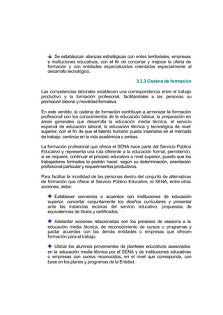 Se establezcan alianzas estratégicas con entes territoriales, empresas
   e instituciones educativas, con el fin de concertar y mejorar la oferta de
   formación y con entidades especializadas orientadas especialmente al
   desarrollo tecnológico.

                                                  3.3.3 Cadena de formación

Las competencias laborales establecen una correspondencia entre el trabajo
productivo y la formación profesional, facilitándoles a las personas su
promoción laboral y movilidad formativa.

En este sentido, la cadena de formación contribuye a armonizar la formación
profesional con los conocimientos de la educación básica, la preparación en
áreas generales que desarrolla la educación media técnica, el servicio
especial de educación laboral, la educación técnica y tecnológica de nivel
superior, con el fin de que el talento humano pueda insertarse en el mercado
de trabajo, continúe en la vida académica o ambas.

La formación profesional que ofrece el SENA hace parte del Servicio Público
Educativo y representa una ruta diferente a la educación formal, permitiendo,
si se requiere, continuar el proceso educativo a nivel superior, puesto que los
trabajadores formados lo podrán hacer, según su determinación, orientación
profesional particular y requerimientos productivos.

Para facilitar la movilidad de las personas dentro del conjunto de alternativas
de formación que ofrece el Servicio Público Educativo, el SENA, entre otras
acciones, debe:

      Establecer convenios o acuerdos con instituciones de educación
   superior, concertar conjuntamente los diseños curriculares y presentar
   ante las instancias rectoras del servicio educativo, propuestas de
   equivalencias de títulos y certificados.

      Adelantar acciones relacionadas con los procesos de asesoría a la
   educación media técnica, de reconocimiento de cursos o programas y
   pactar acuerdos con las demás entidades o empresas que ofrecen
   formación para el trabajo.

      Ubicar los alumnos provenientes de planteles educativos asesorados
   en la educación media técnica por el SENA y de instituciones educativas
   o empresas con cursos reconocidos, en el nivel que corresponda, con
   base en los planes y programas de la Entidad.
 