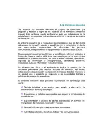 3.4.2 El ambiente educativo

"Se entiende por ambiente educativo el conjunto de condiciones que
propician y facilitan el logro de los objetivos de la formación profesional
integral. Este ambiente puede configurarse tanto en instalaciones de la
entidad como en empresas y otros sitios de vivienda o trabajo de los sujetos
de formación". (24)

El ambiente educativo es el resultado de las interacciones que se dan dentro
del proceso de formación, vincula lo tecnológico con lo pedagógico, en donde
son componentes fundamentales: la información, los procesos
comunicativos, el espacio físico, el equipamiento y la dinámica socio cultural.

Busca conjugar conocimientos técnicos y tecnológicos, valores y actitudes, a
través de diversos medios didácticos, que contribuyan a los aprendizajes
escolarizados y desescolarizados, en centros reales y virtuales, que utilicen,
espacios de información y autoaprendizaje, laboratorios didácticos,
mediatecas, aulas de informática y redes telemáticas.

La infraestructura física y el equipamiento implica la construcción de
ambientes polivalentes para distintas acciones de formación. Así mismo,
éstos requieren la adecuación y adquisición de material didáctico innovador y
de calidad, con el propósito de responder a las necesidades teóricas y
prácticas del proceso de aprendizaje.

El ambiente educativo debe posibilitar experiencias de aprendizaje tales
como :

      Trabajo individual y en equipo para estudio y elaboración de
   documentación técnica y tecnológica.

      Exposiciones y debates conceptuales que apoyen la construcción de
   conocimientos.

     Experimentación y análisis de objetos tecnológicos en términos de
   manipulación de materiales, reparación y montaje.

      Operación técnica y tecnológica mediante simuladores.

      Actividades culturales, deportivas, lúdicas y de convivencia social.
 