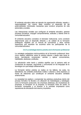 El ambiente educativo debe ser ejemplo de organización eficiente, respeto y
responsabilidad. Así mismo debe contribuir al desarrollo de las
potencialidades individuales necesarias para construir proyectos de vida
personales y sociales.

Las interacciones sociales que configuran el ambiente educativo, generan
procesos formativos, conjugan comportamientos, actitudes y valores entre la
comunidad educativa.

El ambiente educativo considera el bienestar institucional, como condición
determinante para el desarrollo eficiente y de calidad de la formación
profesional, regulado por el manual de convivencia y otras normas
específicas que expresan los acuerdos entre los participantes de la
comunidad educativa.

           3.4.3 La estrategia teórico práctica de la formación profesional

La estrategia pedagógica teórico-práctica de la formación profesional, tiene
como objetivo reflexionar sobre la práctica laboral y desde ésta hacia la
teoría, permitiendo comprender, asimilar y aplicar conocimientos,
habilidades, destrezas y actitudes.

La articulación entre teoría y práctica significa que la persona está en
condiciones de expresar, argumentar y comunicarse en los lenguajes de la
tecnología con que trabaja cotidianamente.

La formación teórico práctica se realiza en los talleres, las aulas, los
laboratorios, las unidades productivas rurales o urbanas y otros espacios y a
través de relaciones que constituyen el ambiente educativo señalado
anteriormente.

La necesidad de explicar y comprender las prácticas productivas dentro del
proceso formativo ha llevado a la utilización de metodologías y estrategias
como la formación producción, las empresas didácticas, las incubadoras de
empresas, la formación en la empresa, la formación fuera de centro, la
formación compartida y el fomento a la actividad empresarial como
expresiones de articulación de la teoría y la práctica.
 