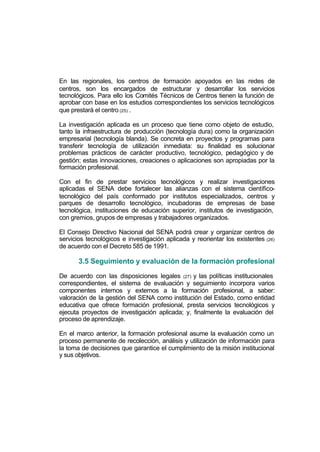 En las regionales, los centros de formación apoyados en las redes de
centros, son los encargados de estructurar y desarrollar los servicios
tecnológicos. Para ello los Comités Técnicos de Centros tienen la función de
aprobar con base en los estudios correspondientes los servicios tecnológicos
que prestará el centro (25) .

La investigación aplicada es un proceso que tiene como objeto de estudio,
tanto la infraestructura de producción (tecnología dura) como la organización
empresarial (tecnología blanda). Se concreta en proyectos y programas para
transferir tecnología de utilización inmediata: su finalidad es solucionar
problemas prácticos de carácter productivo, tecnológico, pedagógico y de
gestión; estas innovaciones, creaciones o aplicaciones son apropiadas por la
formación profesional.

Con el fin de prestar servicios tecnológicos y realizar investigaciones
aplicadas el SENA debe fortalecer las alianzas con el sistema científico-
tecnológico del país conformado por institutos especializados, centros y
parques de desarrollo tecnológico, incubadoras de empresas de base
tecnológica, instituciones de educación superior, institutos de investigación,
con gremios, grupos de empresas y trabajadores organizados.

El Consejo Directivo Nacional del SENA podrá crear y organizar centros de
servicios tecnológicos e investigación aplicada y reorientar los existentes (26)
de acuerdo con el Decreto 585 de 1991.

       3.5 Seguimiento y evaluación de la formación profesional

De acuerdo con las disposiciones legales (27) y las políticas institucionales
correspondientes, el sistema de evaluación y seguimiento incorpora varios
componentes internos y externos a la formación profesional, a saber:
valoración de la gestión del SENA como institución del Estado, como entidad
educativa que ofrece formación profesional, presta servicios tecnológicos y
ejecuta proyectos de investigación aplicada; y, finalmente la evaluación del
proceso de aprendizaje.

En el marco anterior, la formación profesional asume la evaluación como un
proceso permanente de recolección, análisis y utilización de información para
la toma de decisiones que garantice el cumplimiento de la misión institucional
y sus objetivos.
 