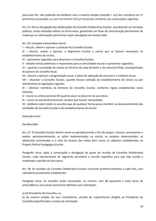 10
para esse fim, não podendo ela deliberar sem a maioria simples (metade + um) dos membros em 1ª
(primeira) convocação, ou com no mínimo 1/3 (um terço) dos membros nas convocações seguintes.
Art. 25. Para a divulgação das deliberações do Conselho Deliberativo Escolar, que deverão ser tornadas
públicas, serão utilizados editais ou livros-aviso, garantindo um fluxo de comunicação permanente de
modo que as informações pertinentes sejam divulgadas em tempo hábil.
Art. 26. Compete à Assembleia Geral:
I – discutir, alterar e aprovar o estatuto do Conselho Escolar;
III – discutir, avaliar e aprovar, o Regimento Escolar e outros que se fizerem necessário no
estabelecimento de ensino;
IV – apresentar sugestões para dinamizar o Conselho Escolar;
V - debater temas polêmicos e importantes para a comunidade escolar e apresentar sugestões;
VI – apreciar a prestação de contas ao término de cada bimestre e do exercício findo, acompanhados
do parecer do conselho fiscal;
VII - discutir e aprovar a programação anual, o plano de aplicação de recursos e o relatório anual;
VIII – dissolver o Conselho Escolar, quando houver extinção do estabelecimento de ensino ou por
atendimento às legislações vigentes.
IX – destituir membros da diretoria do Conselho Escolar, conforme regras estabelecidas neste
Estatuto;
X – reunir-se ordinariamente 04 (quatro) vezes no decorrer do ano letivo;
XI – reunir-se extraordinariamente, sempre que houver necessidade;
XII - deliberar sobre todos os assuntos que de qualquer forma possa interferir no desenvolvimento das
atividades do Conselho Escolar e do estabelecimento de ensino.
Subseção única
Das Reuniões
Art. 27. O Conselho Escolar deverá reunir-se periodicamente a fim de propor, renovar, acompanhar e
avaliar, permanentemente, as ações implementadas na escola, os projetos desenvolvidos, os
obstáculos encontrados e o nível de alcance das metas bem como, os objetivos estabelecidos no
Projeto Político Pedagógico Escolar.
Parágrafo único. Após a convocação e divulgação da pauta de reunião do Conselho Deliberativo
Escolar, cada representante de segmento procederá a reunião específica para que seja ouvida e
respeitada a opinião de seus pares.
Art. 28. As reuniões do Conselho Deliberativo Escolar ocorrerão preferencialmente a cada mês, com
calendário previamente estabelecido:
Parágrafo único. As reuniões serão convocadas, no mínimo, com 48 (quarenta e oito) horas de
antecedência, com pauta claramente definida e por solicitação:
a) do Presidente do Conselho; ou
b) da maioria simples de seus conselheiros, através de requerimento dirigido ao Presidente do
Conselho especificando o motivo da solicitação.
 