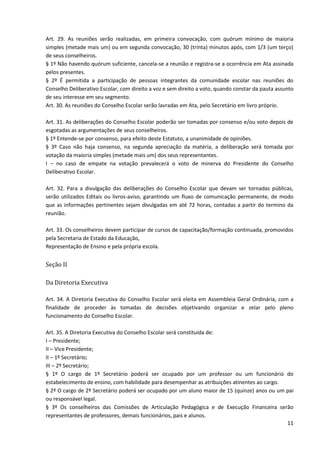 11
Art. 29. As reuniões serão realizadas, em primeira convocação, com quórum mínimo de maioria
simples (metade mais um) ou em segunda convocação, 30 (trinta) minutos após, com 1/3 (um terço)
de seus conselheiros.
§ 1º Não havendo quórum suficiente, cancela-se a reunião e registra-se a ocorrência em Ata assinada
pelos presentes.
§ 2º É permitida a participação de pessoas integrantes da comunidade escolar nas reuniões do
Conselho Deliberativo Escolar, com direito a voz e sem direito a voto, quando constar da pauta assunto
de seu interesse em seu segmento.
Art. 30. As reuniões do Conselho Escolar serão lavradas em Ata, pelo Secretário em livro próprio.
Art. 31. As deliberações do Conselho Escolar poderão ser tomadas por consenso e/ou voto depois de
esgotadas as argumentações de seus conselheiros.
§ 1º Entende-se por consenso, para efeito deste Estatuto, a unanimidade de opiniões.
§ 3º Caso não haja consenso, na segunda apreciação da matéria, a deliberação será tomada por
votação da maioria simples (metade mais um) dos seus representantes.
I – no caso de empate na votação prevalecerá o voto de minerva do Presidente do Conselho
Deliberativo Escolar.
Art. 32. Para a divulgação das deliberações do Conselho Escolar que devam ser tornadas públicas,
serão utilizados Editais ou livros-aviso, garantindo um fluxo de comunicação permanente, de modo
que as informações pertinentes sejam divulgadas em até 72 horas, contadas a partir do termino da
reunião.
Art. 33. Os conselheiros devem participar de cursos de capacitação/formação continuada, promovidos
pela Secretaria de Estado da Educação,
Representação de Ensino e pela própria escola.
Seção II
Da Diretoria Executiva
Art. 34. A Diretoria Executiva do Conselho Escolar será eleita em Assembleia Geral Ordinária, com a
finalidade de proceder às tomadas de decisões objetivando organizar e zelar pelo pleno
funcionamento do Conselho Escolar.
Art. 35. A Diretoria Executiva do Conselho Escolar será constituída de:
I – Presidente;
II – Vice Presidente;
II – 1º Secretário;
III – 2º Secretário;
§ 1º O cargo de 1º Secretário poderá ser ocupado por um professor ou um funcionário do
estabelecimento de ensino, com habilidade para desempenhar as atribuições atinentes ao cargo.
§ 2º O cargo de 2º Secretário poderá ser ocupado por um aluno maior de 15 (quinze) anos ou um pai
ou responsável legal.
§ 3º Os conselheiros das Comissões de Articulação Pedagógica e de Execução Financeira serão
representantes de professores, demais funcionários, pais e alunos.
 