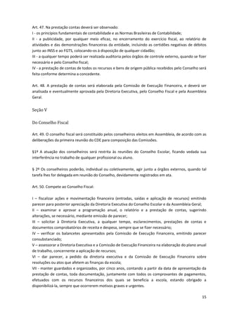 15
Art. 47. Na prestação contas deverá ser observado:
I - os princípios fundamentais de contabilidade e as Normas Brasileiras de Contabilidade;
II - a publicidade, por qualquer meio eficaz, no encerramento do exercício fiscal, ao relatório de
atividades e das demonstrações financeiras da entidade, incluindo as certidões negativas de débitos
junto ao INSS e ao FGTS, colocando-os à disposição de qualquer cidadão;
III - a qualquer tempo poderá ser realizada auditoria pelos órgãos de controle externo, quando se fizer
necessário e pelo Conselho fiscal;
IV - a prestação de contas de todos os recursos e bens de origem pública recebidos pelo Conselho será
feita conforme determina a concedente.
Art. 48. A prestação de contas será elaborada pela Comissão de Execução Financeira, e deverá ser
analisada e eventualmente aprovada pela Diretoria Executiva, pelo Conselho Fiscal e pela Assembleia
Geral.
Seção V
Do Conselho Fiscal
Art. 49. O conselho fiscal será constituído pelos conselheiros eleitos em Assembleia, de acordo com as
deliberações da primeira reunião do CDE para composição das Comissões.
§1º A atuação dos conselheiros será restrita às reuniões do Conselho Escolar, ficando vedada sua
interferência no trabalho de qualquer profissional ou aluno.
§ 2º Os conselheiros poderão, individual ou coletivamente, agir junto a órgãos externos, quando tal
tarefa lhes for delegada em reunião do Conselho, devidamente registrados em ata.
Art. 50. Compete ao Conselho Fiscal:
I – fiscalizar ações e movimentação financeira (entradas, saídas e aplicação de recursos) emitindo
parecer para posterior apreciação da Diretoria Executiva do Conselho Escolar e da Assembleia Geral;
II – examinar e aprovar a programação anual, o relatório e a prestação de contas, sugerindo
alterações, se necessário, mediante emissão de parecer;
III – solicitar à Diretoria Executiva, a qualquer tempo, esclarecimentos, prestações de contas e
documentos comprobatórios de receita e despesa, sempre que se fizer necessário;
IV – verificar os balancetes apresentados pela Comissão de Execução Financeira, emitindo parecer
consubstanciado;
V – assessorar a Diretoria Executiva e a Comissão de Execução Financeira na elaboração do plano anual
de trabalho, concernente a aplicação de recursos;
VI – dar parecer, a pedido da diretoria executiva e da Comissão de Execução Financeira sobre
resoluções ou atos que afetem as finanças da escola;
VII - manter guardados e organizados, por cinco anos, contando a partir da data de apresentação da
prestação de contas, toda documentação, juntamente com todos os comprovantes de pagamentos,
efetuados com os recursos financeiros dos quais se beneficia a escola, estando obrigado a
disponibilizá-la, sempre que ocorrerem motivos graves e urgentes.
 