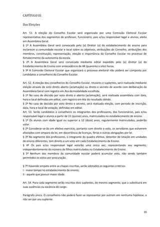 16
CAPÍTULO III
Das Eleições
Art. 51. A eleição do Conselho Escolar será organizada por uma Comissão Eleitoral Escolar
representativa dos segmentos de professor, funcionário, pais e/ou responsável legal e alunos, eleita
em Assembleia Geral.
§ 1º A Assembleia Geral será convocada pelo (a) Diretor (a) do estabelecimento de ensino para
esclarecer a comunidade escolar e local sobre os objetivos, atribuições do Conselho, atribuições dos
membros, constituição, representação, eleição e importância do Conselho Escolar no processo de
fortalecimento da autonomia da escola.
§ 2º A Assembleia Geral será convocada mediante edital expedido pelo (a) diretor (a) do
Estabelecimento de Ensino com antecedência de 48 (quarenta e oito) horas.
§ 3º A Comissão Eleitoral Escolar que organizará o processo eleitoral não poderá ser composta por
candidatos a conselheiro do Conselho Escolar.
Art. 52. A eleição dos conselheiros do Conselho Escolar, titulares e suplentes, será realizada mediante
eleição através de voto direto aberto (aclamação) ou direto e secreto de acordo com deliberação da
Assembleia Geral com registro em Ata da modalidade escolhida.
§ 1º No caso de decisão por voto direto e aberto (aclamação), será realizada assembleia com data,
hora e local definidas em edital, com registro em Ata do resultado obtido.
§ 2º No caso de decisão por voto direto e secreto, será realizada eleição, com período de inscrição,
data, hora e local de votação, definidas em edital.
Art. 53. Serão candidatos a conselheiro os integrantes dos professores, dos funcionários, pais e/ou
responsável legal e alunos a partir de 15 (quinze) anos, matriculados no estabelecimento de ensino.
§ 1º Os alunos com idade igual ou superior a 12 (doze) anos, regularmente matriculados, poderão
votar.
§ 2º Considerar-se-ão em efetivo exercício, portanto com direito a voto, os servidores que estiverem
afastados com amparo da lei, em decorrência de licenças, férias e outras obrigações por lei.
§ 3º No segmento dos professores, o integrante do quadro efetivo, detentor de lotação em unidades
de ensino diferentes, tem direito a um voto em cada Estabelecimento de Ensino.
§ 4º Os pais e/ou responsável legal votarão uma única vez, representando seu segmento,
independentemente do número de filhos matriculados no Estabelecimento de Ensino.
§ 5º Nenhum dos membros da comunidade escolar poderá acumular voto, não sendo também
permitidos os votos por procuração.
§ 7º Havendo empate entre as chapas inscritas, serão adotados os seguintes critérios:
I - maior tempo no estabelecimento de ensino;
II - aquele que possuir maior idade.
Art. 54. Para cada segmento serão inscritos dois suplentes, do mesmo segmento, que o substituirá em
suas ausências ou vacância do cargo.
Parágrafo único. O conselheiro não poderá fazer-se representar por outrem em nenhuma hipótese, a
não ser por seu suplente.
 