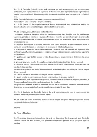 17
Art. 55. A Comissão Eleitoral Escolar será composta por dois representantes do segmento dos
professores, dois representantes do segmento de funcionários, dois representantes do segmento dos
pais ou responsável legal, dois representantes dos alunos com idade igual ou superior a 15 (quinze)
anos.
§ 1º A Comissão Eleitoral Escolar elegerá entre seus membros 01 (um)
Presidente, 01 (um) Secretário e 02 (dois) membros.
§ 2º O (a) Diretor (a) do Estabelecimento de Ensino acompanhará todo processo de eleição do
Conselho Escolar fornecendo total apoio à Comissão Eleitoral Escolar.
Art. 56. Compete, ainda, à Comissão Eleitoral Escolar:
I – elaborar, publicar e divulgar o edital das eleições contendo data, horário, local das eleições por
segmento, período de inscrições e outras definições ou medidas que contribuam para a consecução
plena do processo eleitoral, conforme modalidade escolhida em Assembleia, Geral, 15 (quinze) dias
antes das eleições;
II – divulgar amplamente os critérios eleitorais, bem como responder a questionamentos sobre o
pleito, em consonância com as orientações da Secretaria de Estado da Educação;
III – requisitar à Secretaria do Estabelecimento de Ensino as listas de eleitores por segmento: dos
professores, dos funcionários, dos pais ou responsável legal e dos alunos com idade igual ou superior a
12 (doze) anos;
IV – publicar, em lugar de fácil acesso, as listas de votantes, no prazo mínimo de 05 (cinco) dias antes
das eleições;
V - preparar as urnas e cédulas de votação, por segmento (Em caso de eleição direta e secreta);
VI - nomear entre a comunidade escolar os membros das mesas receptoras de votos (Em caso de
eleição direta e secreta);
VII - realizar a apuração dos votos, com os membros da mesa receptora dos votos (Em caso de eleição
direta e secreta);
VIII - lavrar, em ata, os resultados das eleições de cada segmento;
IX - lavrar, em ata, as ocorrências que alterem a normalidade do processo eleitoral;
X - expedir ofício, com cópia da ata de apuração, contendo todas as ocorrências do pleito, caso haja, à
Representação de Ensino, informando o resultado das eleições;
Parágrafo único. O edital de eleição deverá ser afixado em local visível no âmbito do estabelecimento
de ensino e na comunidade local, com antecedência mínima de 10 (dez) dias.
Art. 57. A dissolução da Comissão Eleitoral dar-se-á automaticamente com o encerramento do
processo eleitoral e posse dos conselheiros eleitos.
Art. 58. Antes de findar o mandato realizar-se-ão as eleições em prazo hábil para garantir a nova
composição do Conselho Escolar.
Seção I
Da Posse e Mandato
Art. 59. A posse dos conselheiros eleitos dar-se-á em Assembleia Geral convocada pela Comissão
Eleitoral Escolar em data a definir, não podendo ultrapassar o período de 10 (dez) dias após as
eleições.
 