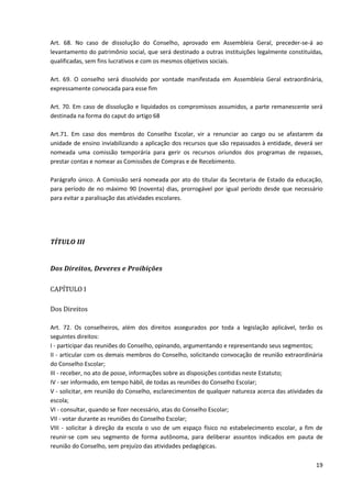 19
Art. 68. No caso de dissolução do Conselho, aprovado em Assembleia Geral, preceder-se-á ao
levantamento do patrimônio social, que será destinado a outras instituições legalmente constituídas,
qualificadas, sem fins lucrativos e com os mesmos objetivos sociais.
Art. 69. O conselho será dissolvido por vontade manifestada em Assembleia Geral extraordinária,
expressamente convocada para esse fim
Art. 70. Em caso de dissolução e liquidados os compromissos assumidos, a parte remanescente será
destinada na forma do caput do artigo 68
Art.71. Em caso dos membros do Conselho Escolar, vir a renunciar ao cargo ou se afastarem da
unidade de ensino inviabilizando a aplicação dos recursos que são repassados à entidade, deverá ser
nomeada uma comissão temporária para gerir os recursos oriundos dos programas de repasses,
prestar contas e nomear as Comissões de Compras e de Recebimento.
Parágrafo único. A Comissão será nomeada por ato do titular da Secretaria de Estado da educação,
para período de no máximo 90 (noventa) dias, prorrogável por igual período desde que necessário
para evitar a paralisação das atividades escolares.
TÍTULO III
Dos Direitos, Deveres e Proibições
CAPÍTULO I
Dos Direitos
Art. 72. Os conselheiros, além dos direitos assegurados por toda a legislação aplicável, terão os
seguintes direitos:
I - participar das reuniões do Conselho, opinando, argumentando e representando seus segmentos;
II - articular com os demais membros do Conselho, solicitando convocação de reunião extraordinária
do Conselho Escolar;
III - receber, no ato de posse, informações sobre as disposições contidas neste Estatuto;
IV - ser informado, em tempo hábil, de todas as reuniões do Conselho Escolar;
V - solicitar, em reunião do Conselho, esclarecimentos de qualquer natureza acerca das atividades da
escola;
VI - consultar, quando se fizer necessário, atas do Conselho Escolar;
VII - votar durante as reuniões do Conselho Escolar;
VIII - solicitar à direção da escola o uso de um espaço físico no estabelecimento escolar, a fim de
reunir-se com seu segmento de forma autônoma, para deliberar assuntos indicados em pauta de
reunião do Conselho, sem prejuízo das atividades pedagógicas.
 