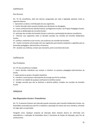 20
CAPITULO II
Dos Deveres
Art. 73. Os conselheiros, além dos deveres assegurados por toda a legislação aplicável, terão os
seguintes deveres:
I - representar as ideias e reivindicações de seus segmentos;
II - manter discrição sobre assuntos tratados que não devam ser divulgados;
III – tomar conhecimento do referido Estatuto, do Regimento Escolar e do Projeto Pedagógico Escolar,
bem como as deliberações do Conselho Escolar;
IV - participar das reuniões do Conselho Escolar e estimular a participação dos demais conselheiros;
V - Informar seus segmentos sobre as decisões tomadas nas reuniões do Conselho Deliberativo
Escolar;
VI - justificar, oralmente ou por escrito, suas ausências nas reuniões do Conselho;
VII – manter constante comunicação com seus segmentos para levantar propostas e sugestões para as
dimensões pedagógica, administrativa e financeira;
VIII - atualizar seu endereço, sempre que necessário, junto à secretaria da escola.
CAPÍTULO III
Das Proibições
Art. 74. Aos conselheiros é vedado:
l - tomar decisões individuais que venham a interferir no processo pedagógico-administrativo da
escola;
II - expor pessoa ou grupo a situações vexatórias;
III - transferir a outra pessoa o desempenho do encargo que lhe foi confiado;
IV - interferir no trabalho de qualquer profissional no âmbito escolar;
V - divulgar assuntos que não se destinem a domínio público, tratados nas reuniões do Conselho
Escolar.
TITULO IV
Das Disposições Gerais e Transitórias
Art. 75. O presente Estatuto será alterado quando necessário pelo Conselho Deliberativo Escolar, em
Assembleia convocada para este fim e mediante a aprovação da maioria dos seus membros, entrando
em vigor após sua aprovação.
Parágrafo único. Qualquer proposta de alteração deste Estatuto deverá ser informada com
antecedência, a realização da Assembleia Geral, à Secretaria de Estado da Educação, para fins de
conhecimento.
 