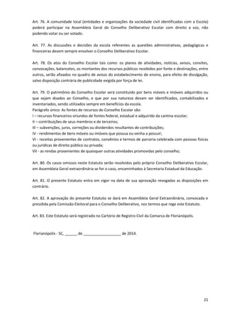 21
Art. 76. A comunidade local (entidades e organizações da sociedade civil identificadas com a Escola)
poderá participar na Assembleia Geral do Conselho Deliberativo Escolar com direito a voz, não
podendo votar ou ser votado.
Art. 77. As discussões e decisões da escola referentes as questões administrativas, pedagógicas e
financeiras devem sempre envolver o Conselho Deliberativo Escolar.
Art. 78. Os atos do Conselho Escolar tais como: os planos de atividades, notícias, avisos, convites,
convocações, balancetes, os montantes dos recursos públicos recebidos por fonte e destinações, entre
outros, serão afixados no quadro de avisos do estabelecimento de ensino, para efeito de divulgação,
salvo disposição contrária de publicidade exigida por força de lei.
Art. 79. O patrimônio do Conselho Escolar será constituído por bens móveis e imóveis adquiridos ou
que sejam doados ao Conselho, e que por sua natureza devam ser identificados, contabilizados e
inventariados, sendo utilizados sempre em benefícios da escola.
Parágrafo único: As fontes de recursos do Conselho Escolar são:
I – recursos financeiros oriundos de fontes federal, estadual e adquirido da cantina escolar;
II – contribuições de seus membros e de terceiros;
III – subvenções, juros, correções ou dividendos resultantes de contribuições;
IV - rendimentos de bens móveis ou imóveis que possua ou venha a possuir;
VI - receitas provenientes de contratos, convênios e termos de parceria celebrada com pessoas físicas
ou jurídicas de direito público ou privada;
VII - as rendas provenientes de quaisquer outras atividades promovidas pelo conselho;
Art. 80. Os casos omissos neste Estatuto serão resolvidos pelo próprio Conselho Deliberativo Escolar,
em Assembleia Geral extraordinária se for o caso, encaminhados à Secretaria Estadual da Educação.
Art. 81. O presente Estatuto entra em vigor na data de sua aprovação revogadas as disposições em
contrário.
Art. 82. A aprovação do presente Estatuto se dará em Assembleia Geral Extraordinária, convocada e
presidida pela Comissão Eleitoral para o Conselho Deliberativo, nos termos que rege este Estatuto.
Art. 83. Este Estatuto será registrado no Cartório de Registro Civil da Comarca de Florianópolis.
Florianópolis - SC, ______ de __________________ de 2014.
 