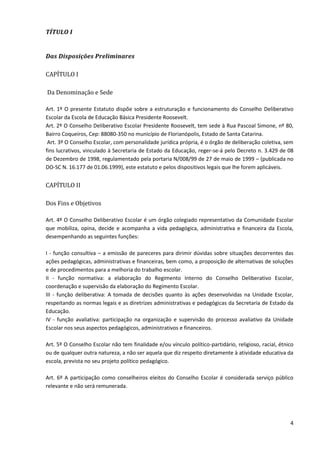 4
TÍTULO I
Das Disposições Preliminares
CAPÍTULO I
Da Denominação e Sede
Art. 1º O presente Estatuto dispõe sobre a estruturação e funcionamento do Conselho Deliberativo
Escolar da Escola de Educação Básica Presidente Roosevelt.
Art. 2º O Conselho Deliberativo Escolar Presidente Roosevelt, tem sede à Rua Pascoal Simone, nº 80,
Bairro Coqueiros, Cep: 88080-350 no município de Florianópolis, Estado de Santa Catarina.
Art. 3º O Conselho Escolar, com personalidade jurídica própria, é o órgão de deliberação coletiva, sem
fins lucrativos, vinculado à Secretaria de Estado da Educação, reger-se-á pelo Decreto n. 3.429 de 08
de Dezembro de 1998, regulamentado pela portaria N/008/99 de 27 de maio de 1999 – (publicada no
DO-SC N. 16.177 de 01.06.1999), este estatuto e pelos dispositivos legais que lhe forem aplicáveis.
CAPÍTULO II
Dos Fins e Objetivos
Art. 4º O Conselho Deliberativo Escolar é um órgão colegiado representativo da Comunidade Escolar
que mobiliza, opina, decide e acompanha a vida pedagógica, administrativa e financeira da Escola,
desempenhando as seguintes funções:
I - função consultiva – a emissão de pareceres para dirimir dúvidas sobre situações decorrentes das
ações pedagógicas, administrativas e financeiras, bem como, a proposição de alternativas de soluções
e de procedimentos para a melhoria do trabalho escolar.
II - função normativa: a elaboração do Regimento Interno do Conselho Deliberativo Escolar,
coordenação e supervisão da elaboração do Regimento Escolar.
III - função deliberativa: A tomada de decisões quanto às ações desenvolvidas na Unidade Escolar,
respeitando as normas legais e as diretrizes administrativas e pedagógicas da Secretaria de Estado da
Educação.
IV - função avaliativa: participação na organização e supervisão do processo avaliativo da Unidade
Escolar nos seus aspectos pedagógicos, administrativos e financeiros.
Art. 5º O Conselho Escolar não tem finalidade e/ou vínculo político-partidário, religioso, racial, étnico
ou de qualquer outra natureza, a não ser aquela que diz respeito diretamente à atividade educativa da
escola, prevista no seu projeto político pedagógico.
Art. 6º A participação como conselheiros eleitos do Conselho Escolar é considerada serviço público
relevante e não será remunerada.
 