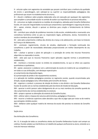 6
X - articular ações com segmentos da sociedade que possam contribuir para a melhoria da qualidade
do ensino e aprendizagem, sem sobrepor-se ou suprimir as responsabilidades pedagógicas dos
profissionais que atuam no estabelecimento de ensino;
XI – discutir e deliberar sobre projetos elaborados e/ou em execução por quaisquer dos segmentos
que compõem a comunidade escolar no sentido de avaliar sua importância no processo educativo;
XII - comunicar ao órgão competente as medidas de emergência, adotadas pelo Conselho Deliberativo
Escolar, em casos de irregularidades na escola que comprometa a aprendizagem e segurança do aluno;
XIII – apoiar, orientar, discutir e aprovar as diretrizes para criação e fortalecimento do Grêmio
Estudantil;
XIV - contribuir para solução de problemas inerentes à vida escolar, estabelecendo e reservando uma
convivência harmônica entre os pais ou responsáveis legais, professores, alunos, funcionários da
escola e membros da comunidade local;
XV - zelar pelo cumprimento e defesa dos direitos da criança e do adolescente, com base no Estatuto
da Criança e do Adolescente;
XVI - promover, regularmente, círculos de estudos, objetivando a formação continuada dos
conselheiros a partir de necessidades detectadas proporcionando um melhor desempenho do seu
trabalho;
XVII – analisar e aprovar o plano de aplicação e a prestação de contas dos recursos financeiros
adquiridos ou repassados à escola;
XVIII - zelar para que os recursos financeiros sejam aplicados segundo normas e procedimentos
estabelecidos;
XIX - monitorar a merenda escolar no âmbito do estabelecimento, no que se refere aos aspectos
quantitativos e qualitativos;
XX – apoiar, assessorar e colaborar com a administração da escola em matéria de sua competência e
em todas as suas atribuições, com destaque especial para:
a) cumprimento das disposições legais;
b) a preservação do prédio e dos equipamentos escolares;
c) a aplicação de medidas pedagógicas previstas no regimento escolar, quando encaminhadas pela
direção, equipe pedagógica e/ou referendadas pelo Conselho de Classe;
XXI - organizar e conduzir o processo de eleição do diretor e vice-diretor e do Conselho Deliberativo
Escolar de acordo com as normas estabelecidas pela Secretaria de Estado da Educação;
XXII - apreciar e emitir parecer sobre desligamento de um ou mais membros do conselho quando do
não cumprimento das normas estabelecidas no estatuto;
XXIII – propor e aprovar as alterações do estatuto do Conselho Escolar;
XXIV - arbitrar sobre o impasse de natureza administrativa, pedagógica e financeira;
XXV - recorrer a instâncias superiores sobre decisões a que não se julgar apto por tratar-se de matéria
que extrapola o âmbito escolar;
XXVI - deliberar sobre qualquer matéria de interesse da escola não prevista no estatuto do Conselho
Escolar.
Seção única
Das Atribuições dos Conselheiros
Art. 11. A atuação de todos os conselheiros eleitos do Conselho Deliberativo Escolar será sempre ao
coletivo, ficando vedada sua interferência no trabalho de qualquer profissional ou aluno, evitando-se o
trato de interesse individual.
 