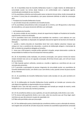 9
Art. 19. A Assembleia Geral do Conselho Deliberativo Escolar é o órgão máximo de deliberação da
comunidade escolar nos termos deste Estatuto e em conformidade com a legislação vigente,
constituída pela totalidade de seus membros.
§ 1º As assembleias ordinárias ocorrerão quatro vezes no decorrer do ano letivo, tendo convocação de
no mínimo 5 (cinco) dias de antecedência, com pauta claramente definida no edital de convocação
pelo:
I - Presidente do Conselho Deliberativo Escolar;
II - por 2/3 (dois terços) dos conselheiros do Conselho Escolar;
§ 2º As assembleias extraordinárias terão convocação de no mínimo, com 48 (quarenta e oito) horas
de antecedência, com pauta claramente definida e por solicitação:
I - do Presidente do Conselho;
II - da maioria simples de seus membros, através de requerimento dirigido ao Presidente do Conselho
especificando o motivo da solicitação.
§ 3º A assembleia Geral será constituída pela totalidade dos membros e será soberana em suas
deliberações, respeitadas as disposições da Legislação educacional vigente da Secretaria de Estado da
Educação.
I - quando a matéria discutida em Assembleia Geral tiver como objetivo solucionar impasse que
coloque em risco a assistência dos educandos, a ausência de deliberação obrigará a intervenção da
SED, no âmbito da competência delegada ao Conselho;
II - nesse caso a SED proporá a solução jurídica aplicável à situação, sempre observando o caráter de
temporalidade da medida em face do excepcional interesse público.
Art. 20. As Assembleias serão realizadas, em primeira convocação, com quórum mínimo de maioria
simples (metade mais um) ou em segunda convocação, 30 (trinta) minutos após, com 1/3 (um terço)
de seus membros.
§ 1º Não havendo quórum suficiente, cancela-se a reunião e registra-se a ocorrência em ata a ser
assinada pelos presentes.
§ 2º É permitida a participação de pessoas integrantes da comunidade escolar nas assembleias do
Conselho Deliberativo Escolar, com direito a voz e sem direito a voto, quando constar da pauta assunto
de seu interesse.
Art. 21. As assembleias do Conselho Deliberativo Escolar serão lavradas em ata, pelo secretário em
livro próprio.
Art. 22. As deliberações do Conselho Deliberativo Escolar poderão ser tomadas por consenso e/ou
voto depois de esgotadas as argumentações de seus membros.
Parágrafo único. Caso não haja consenso, a deliberação será tomada por votação da maioria, sendo
metade mais um do número dos membros presentes.
Art. 23. Os conselheiros eleitos ou seus suplentes, em caso de substituição, terão direito a voz e voto.
§ 1º Os alunos terão igualmente direito a voz e voto, salvo nos assuntos que, por força legal, sejam
restritivos aos que não estiverem no gozo da capacidade civil.
§ 2º Não serão permitidos votos por procuração.
Art. 24. Para deliberação quanto à destituição dos conselheiros eleitos ou para a alteração do estatuto,
será exigido voto concorde de 2/3 (dois terços) dos membros da assembleia especialmente convocada
 