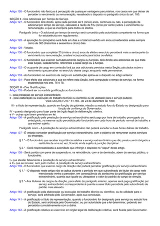 Artigo 126 - O funcionário não fará jus à percepção de quaisquer vantagens pecuniárias, nos casos em que deixar de 
perceber o vencimento ou remuneração, ressalvado o disposto no parágrafo único do art. 160. 
SEÇÃO Il - Dos Adicionais por Tempo de Serviço 
Artigo 127 - O funcionário terá direito, após cada período de 5 (cinco) anos, contínuos ou não, à percepção de 
adicional por tempo de serviço, calculado à razão de 5% (cinco por cento) sobre o vencimento ou 
remuneração, a que se incorpora para todos os efeitos. 
Parágrafo único - O adicional por tempo de serviço será concedido pela autoridade competente na forma que 
for estabelecida em regulamento. 
Artigo 128 - A apuração do qüinqüênio será feita em dias e o total convertido em anos,considerados estes sempre 
como de 365 (trezentos e sessenta e cinco) dias. 
Artigo 129 - Vetado. 
Artigo 130 - O funcionário que completar 25 (vinte e cinco) anos de efetivo exercício perceberá mais a sexta-parte do 
vencimento ou remuneração, a estes incorporada para todos os efeitos. 
Artigo 131 - O funcionário que exercer cumulativamente cargos ou funções, terá direito aos adicionais de que trata 
esta Seção, isoladamente, referentes a cada cargo ou a função. 
Artigo 132 - O ocupante de cargo em comissão fará jus aos adicionais previstos nesta Seção,calculados sobre o 
vencimento que perceber no exercício desse cargo, enquanto nele permanecer. 
Artigo 133 - Ao funcionário no exercício de cargo em substituição aplica-se o disposto no artigo anterior. 
Artigo 134 - Para efeito dos adicionais a que se refere esta Seção, será computado o tempo de serviço, na forma 
estabelecida nos arts. 76 e 78. 
SEÇÃO III - Das Gratificações 
Artigo 135 - Poderá ser concedida gratificação ao funcionário: 
I - pela prestação de serviço extraordinário; 
II - pela elaboração ou execução de trabalho técnico ou científico ou de utilidade para o serviço público; 
VIDE DECRETO N.° 51.165., de 23 de dezembro de 1968 
III - a título de representação, quando em função de gabinete, missão ou estudo fora do Estado ou designação para 
função de confiança do Governador; 
IV - quando designado para fazer parte de órgão legal de deliberação coletiva; 
e V - outras que forem previstas em lei. 
Artigo 136 - A gratificação pela prestação de serviço extraordinário será paga por hora de trabalho prorrogado ou 
antecipado, na mesma razão percebida pelo funcionário em cada hora de período normal de trabalho a 
que estiver sujeito. 
Parágrafo único - A prestação de serviço extraordinário não poderá exceder a duas horas diárias de trabalho. 
Artigo 137 - É vedado conceder gratificação por serviço extraordinário, com o objetivo de remunerar outros serviços 
ou encargos. 
§ 1.° - O funcionário que receber importância relativa a serviço extraordinário que não prestou,será obrigado a 
restituí-la de uma só vez, ficando ainda sujeito à punição disciplinar. 
§ 2.° - Será responsabilizada a autoridade que infringir o disposto no "caput" deste artigo. 
Artigo 138 - Será punido com pena de suspensão e, na reincidência, com a de demissão, abem do serviço público, o 
funcionário: 
I - que atestar falsamente a prestação de serviço extraordinário; 
e II - que se recusar, sem justo motivo, à prestação de serviço extraordinário. 
Artigo 139 - O funcionário que exercer cargo de direção não poderá perceber gratificação por serviço extraordinário. 
§ 1.° - O disposto neste artigo não se aplica durante o período em que subordinado de titular de cargo nele 
mencionado venha a perceber, em conseqüência do acréscimo da gratificação por serviço 
extraordinário, quantia que iguale ou ultrapasse o valor do padrão do cargo de direção. 
§ 2.°- Aos titulares de cargos de direção, para efeito do parágrafo anterior, apenas será paga gratificação por 
serviço extraordinário correspondente à quantia a esse título percebida pelo subordinado de 
padrão mais elevado. 
Artigo 140 - A gratificação pela elaboração ou execução de trabalho técnico ou científico, ou de utilidade para o 
serviço, será arbitrada pelo Governador, após sua conclusão. 
Artigo 141 - A gratificação a título de representação, quando o funcionário for designado para serviço ou estudo fora 
do Estado, será arbitrada pelo Governador, ou por autoridade que a lei determinar, podendo ser 
percebida cumulativamente com a diária. 
Artigo 142 - A gratificação relativa ao exercício em órgão legal de deliberação coletiva, será fixada pelo Governador. 
 