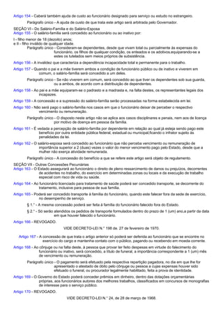 Artigo 154 - Caberá também ajuda de custo ao funcionário designado para serviço ou estudo no estrangeiro. 
Parágrafo único - A ajuda de custo de que trata este artigo será arbitrada pelo Governador. 
SEÇÃO VI - Do Salário-Família e do Salário-Esposa 
Artigo 155 - O salário-família será concedido ao funcionário ou ao inativo por: 
I - filho menor de 18 (dezoito) anos; 
e II - filho inválido de qualquer idade. 
Parágrafo único - Consideram-se dependentes, desde que vivam total ou parcialmente às expensas do 
funcionário, os filhos de qualquer condição, os enteados e os adotivos,equiparando-se a 
estes os tutelados sem meios próprios de subsistência. 
Artigo 156 - A invalidez que caracteriza a dependência incapacidade total e permanente para o trabalho. 
Artigo 157 - Quando o pai e a mãe tiverem ambos a condição de funcionário público ou de inativo e viverem em 
comum, o salário-família será concedido a um deles. 
Parágrafo único - Se não viverem em comum, será concedido ao que tiver os dependentes sob sua guarda, 
ou a ambos, de acordo com a distribuição de dependentes. 
Artigo 158 - Ao pai e a mãe equiparam-se o padrasto e a madrasta e, na falta destes, os representantes legais dos 
incapazes. 
Artigo 159 - A concessão e a supressão do salário-família serão processadas na forma estabelecida em lei. 
Artigo 160 - Não será pago o salário-família nos casos em que o funcionário deixar de perceber o respectivo 
vencimento ou remuneração. 
Parágrafo único - O disposto neste artigo não se aplica aos casos disciplinares e penais, nem aos de licença 
por motivo de doença em pessoa da família. 
Artigo 161 - É vedada a percepção de salário-família por dependente em relação ao qual já esteja sendo pago este 
benefício por outra entidade pública federal, estadual ou municipal,ficando o infrator sujeito às 
penalidades da lei. 
Artigo 162 - O salário-esposa será concedido ao funcionário que não perceba vencimento ou remuneração de 
importância superior a 2 (duas) vezes o valor do menor vencimento pago pelo Estado, desde que a 
mulher não exerça atividade remunerada. 
Parágrafo único - A concessão do benefício a que se refere este artigo será objeto de regulamento. 
SEÇÃO VII - Outras Concessões Pecuniárias 
Artigo 163 - O Estado assegurará ao funcionário o direito de pleno ressarcimento de danos ou prejuízos, decorrentes 
de acidentes no trabalho, do exercício em determinadas zonas ou locais e da execução de trabalho 
especial com risco de vida ou saúde. 
Artigo 164 - Ao funcionário licenciado para tratamento de saúde poderá ser concedido transporte, se decorrente do 
tratamento, inclusive para pessoa de sua família. 
Artigo 165 - Poderá ser concedido transporte à família do funcionário, quando este falecer fora da sede de exercício, 
no desempenho de serviço. 
§ 1.° - A mesma concessão poderá ser feita à família do funcionário falecido fora do Estado. 
§ 2.° - Só serão atendidos os pedidos de transporte formulados dentro do prazo de 1 (um) ano,a partir da data 
em que houver falecido o funcionário. 
Artigo 166 - REVOGADO. 
VIDE DECRETO-LEI N.° 198 de. 27 de fevereiro de 1970. 
Artigo 167 - A concessão de que trata o artigo anterior só poderá ser deferida ao funcionário que se encontre no 
exercício do cargo e mantenha contato com o público, pagando ou recebendo em moeda corrente. 
Artigo 168 - Ao cônjuge ou na falta deste, à pessoa que provar ter feito despesas em virtude do falecimento do 
funcionário ou inativo, será concedido, a título de funeral, a importância correspondente a 1 (um) mês 
de vencimento ou remuneração. 
Parágrafo único - O pagamento será efetuado pela respectiva repartição pagadora, no dia em que lhe for 
apresentado o atestado de óbito pelo cônjuge ou pessoa a cujas expensas houver sido 
efetuado o funeral, ou procurador legalmente habilitado, feita a prova de identidade. 
Artigo 169 - O Governo do Estado poderá conceder prêmios em dinheiro, dentro das dotações orçamentárias 
próprias, aos funcionários autores dos melhores trabalhos, classificados em concursos de monografias 
de interesse para o serviço público. 
Artigo 170 - REVOGADO. 
VIDE DECRETO-LEI N.° 24, de 28 de março de 1968. 
 