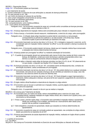 SEÇÃO I - Disposições Gerais 
Artigo 181 - O funcionário poderá ser licenciado: 
I - para tratamento de saúde; 
II - quando acidentado no exercício de suas atribuições ou atacado de doença profissional; 
III - no caso previsto no art. 198; 
IV - por motivo de doença em pessoa de sua família; 
V - para cumprir obrigações concernentes ao serviço militar; 
VI - para tratar de interesses particulares; 
VII - no caso previsto no art. 205; 
VIII - compulsoriamente, como medida profilática; 
e IX - como prêmio de assiduidade. 
Parágrafo único - Ao funcionário ocupante de cargo em comissão serão concedidas as licenças previstas 
neste artigo, salvo a referida no item VI. 
Artigo 182 - A licença dependente de inspeção médica será concedida pelo prazo indicado no respectivo laudo. 
Artigo 183 - Finda a licença, o funcionário deverá reassumir, imediatamente, o exercício do cargo, salvo prorrogação. 
Parágrafo único - A infração deste artigo importará na perda total do vencimento ou remuneração 
correspondente ao período de ausência e, se esta exceder a 30 (trinta) dias, ficarão 
funcionário sujeito à pena de demissão por abandono de cargo. 
Artigo 184 - O funcionário licenciado nos termos dos itens I a IV do art. 181, é obrigado a reassumir o exercício, se for 
considerado apto em inspeção médica realizada "ex-officio" ou se não subsistir a doença na pessoa de 
sua família. 
Parágrafo único - O funcionário poderá desistir da licença, desde que em inspeção médica fique comprovada 
a cessação dos motivos determinantes da licença. 
Artigo 185 - A licença poderá ser prorrogada "ex-officio" ou mediante solicitação do funcionário. 
§ 1º - O pedido de prorrogação deverá ser apresentado pelo menos 8 (oito) dias mantes de findo o prazo da 
licença; se indeferido, contar-se-á como de licença o período compreendido entre o seu 
término e a data do conhecimento oficial do despacho denegatório. 
§ 2º - Não se aplica o disposto neste artigo às licenças previstas nos itens VI e IX, do art. 181,observando-se 
no que couber, o disposto nas Seções VII e X desse Capítulo. 
Artigo 186 - As licenças previstas nos itens I e II do art. 181, concedidas dentro de 60(sessenta) dias, contados da 
terminação da anterior, serão consideradas em prorrogação. 
Artigo 187 - O funcionário licenciado nos termos dos itens I e II do art. 181 não poderá dedicar-se a qualquer atividade 
remunerada, sob pena de ser cassada a licença e de ser demitido por abandono do cargo, caso não 
reassuma o seu exercício dentro do prazo de 30(trinta) dias. 
Artigo 188 - O funcionário licenciado nos termos dos itens I e II do art. 181 ficará obrigado a seguir rigorosamente o 
tratamento médico adequado à doença, sob pena de lhe ser suspenso o pagamento do vencimento ou 
remuneração. 
Artigo 189 - O órgão médico oficial fiscalizará a observância do disposto no artigo anterior. 
Artigo 190 - O funcionário que se recusar a submeter-se à inspeção médica, quando julgada necessária, será punido 
com pena de suspensão. 
Parágrafo único - A suspensão cessará no dia em que se realizar a inspeção. 
SEÇÃO II - Da Licença para Tratamento de Saúde 
Artigo 191 - Ao funcionário que, por motivo de saúde, estiver impossibilitado para o exercício do cargo, será 
concedida licença, mediante inspeção em órgão médico oficial, até o máximo de 4 (quatro) anos, com 
vencimento ou remuneração. 
§ 1.°- Findo o prazo, previsto neste artigo, o funcionário será submetido à inspeção médica e aposentado, 
desde que verificada a sua invalidez, permitindo-se o licenciamento além desse prazo, 
quando não se justificar a aposentadoria. 
§ 2.°- Será obrigatória a reversão do aposentado, desde que cessados os motivos determinantes da 
aposentadoria. 
Artigo 192 - O funcionário ocupante de cargo em comissão poderá ser aposentado, nas condições do artigo anterior, 
desde que preencha os requisitos do art 227. 
Artigo 193 - A licença para tratamento de saúde dependerá de inspeção médica, realizada em órgão oficial e poderá 
ser concedida: 
I - a pedido do funcionário; 
e II - "ex-officio". 
SEÇÃO III - Da Licença ao Funcionário Acidentado no Exercício de suas Atribuições ou Atacado de Doença 
 