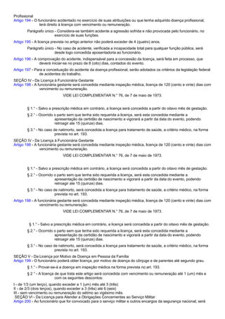 Profissional 
Artigo 194 - O funcionário acidentado no exercício de suas atribuições ou que tenha adquirido doença profissional, 
terá direito à licença com vencimento ou remuneração. 
Parágrafo único - Considera-se também acidente a agressão sofrida e não provocada pelo funcionário, no 
exercício de suas funções. 
Artigo 195 - A licença prevista no artigo anterior não poderá exceder de 4 (quatro) anos. 
Parágrafo único - No caso de acidente, verificada a incapacidade total para qualquer função pública, será 
desde logo concedida aposentadoria ao funcionário. 
Artigo 196 - A comprovação do acidente, indispensável para a concessão da licença, será feita em processo, que 
deverá iniciar-se no prazo de 8 (oito) dias, contados do evento. 
Artigo 197 - Para a conceituação do acidente da doença profissional, serão adotados os critérios da legislação federal 
de acidentes do trabalho. 
SEÇÃO IV - Da Licença à Funcionária Gestante 
Artigo 198 - A funcionária gestante será concedida mediante inspeção médica, licença de 120 (cento e vinte) dias com 
vencimento ou remuneração. 
VIDE LEI COMPLEMENTAR N.° 76, de 7 de maio de 1973. 
§ 1.° - Salvo a prescrição médica em contrário, a licença será concedida a partir do oitavo mês de gestação. 
§ 2.° - Ocorrido o parto sem que tenha sido requerida a licença, será esta concedida mediante a 
apresentação da certidão de nascimento e vigorará a partir da data do evento, podendo 
retroagir ate 15 (quinze) dias. 
§ 3.° - No caso de natimorto, será concedida a licença para tratamento de saúde, a critério médico, na forma 
prevista no art. 193. 
SEÇÃO IV - Da Licença à Funcionária Gestante 
Artigo 198 - A funcionária gestante será concedida mediante inspeção médica, licença de 120 (cento e vinte) dias com 
vencimento ou remuneração. 
VIDE LEI COMPLEMENTAR N.° 76, de 7 de maio de 1973. 
§ 1.° - Salvo a prescrição médica em contrário, a licença será concedida a partir do oitavo mês de gestação. 
§ 2.° - Ocorrido o parto sem que tenha sido requerida a licença, será esta concedida mediante a 
apresentação da certidão de nascimento e vigorará a partir da data do evento, podendo 
retroagir ate 15 (quinze) dias. 
§ 3.° - No caso de natimorto, será concedida a licença para tratamento de saúde, a critério médico, na forma 
prevista no art. 193. 
Artigo 198 - A funcionária gestante será concedida mediante inspeção médica, licença de 120 (cento e vinte) dias com 
vencimento ou remuneração. 
VIDE LEI COMPLEMENTAR N.° 76, de 7 de maio de 1973. 
§ 1.° - Salvo a prescrição médica em contrário, a licença será concedida a partir do oitavo mês de gestação. 
§ 2.° - Ocorrido o parto sem que tenha sido requerida a licença, será esta concedida mediante a 
apresentação da certidão de nascimento e vigorará a partir da data do evento, podendo 
retroagir ate 15 (quinze) dias. 
§ 3.° - No caso de natimorto, será concedida a licença para tratamento de saúde, a critério médico, na forma 
prevista no art. 193. 
SEÇÃO V - Da Licença por Motivo de Doença em Pessoa da Família 
Artigo 199 - O funcionário poderá obter licença, por motivo de doença do cônjuge e de parentes até segundo grau. 
§ 1.° - Provar-se-á a doença em inspeção médica na forma prevista no art. 193. 
§ 2 ° - A licença de que trata este artigo será concedida com vencimento ou remuneração até 1 (um) mês e 
com os seguintes descontos: 
I - de 1/3 (um terço), quando exceder a 1 (um) mês até 3 (três) 
II - de 2/3 (dois terços), quando exceder a 3 (três) até 6 (seis) 
III - sem vencimento ou remuneração do sétimo ao vigésimo mês. 
SEÇÃO VI - Da Licença para Atender a Obrigações Concernentes ao Serviço Militar 
Artigo 200 - Ao funcionário que for convocado para o serviço militar e outros encargos da segurança nacional, será 
 