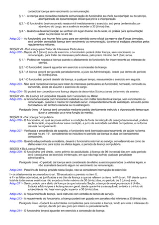 concedida licença sem vencimento ou remuneração. 
§ 1.° - A licença será concedida mediante comunicação do funcionário ao chefe da repartição ou do serviço, 
acompanhada de documentação oficial que prove a incorporação. 
§ 2.° - O funcionário desincorporado reassumirá imediatamente o exercício, sob pena de demissão por 
abandono do cargo, se a ausência exceder a 30 (trinta) dias. 
§ 3.° - Quando a desincorporação se verificar em lugar diverso do da sede, os prazos para apresentação 
serão os previstos no art. 60. 
Artigo 201 - Ao funcionário que houver feito curso para ser admitido como oficial da reserva das Forças Armadas, 
será também concedida licença sem vencimento ou remuneração, durante os estágios prescritos pelos 
regulamentos militares. 
SEÇÃO VII - Da Licença para Tratar de Interesses Particulares 
Artigo 202 - Depois de 5 (cinco) anos de exercício, o funcionário poderá obter licença, sem vencimento ou 
remuneração, para tratar de interesses particulares, pelo prazo máximo de 2 (dois) anos. 
§ 1.° - Poderá ser negada a licença quando o afastamento do funcionário for inconveniente ao interesse do 
serviço. 
§ 2.°- O funcionário deverá aguardar em exercício a concessão da licença. 
§ 3.°- A licença poderá ser gozada parceladamente, a juízo da Administração, desde que dentro do período 
de 3 (três) anos. 
§ 4.°- O funcionário poderá desistir da licença, a qualquer tempo, reassumindo o exercício em seguida. 
Artigo 203 - Não será concedida licença para tratar de interesses particulares ao funcionário nomeado, removido ou 
transferido, antes de assumir o exercício do cargo. 
Artigo 204 - Só poderá ser concedida nova licença depois de decorridos 5 (cinco) anos do término da anterior. 
SEÇÃO VIII - Da Licença à Funcionária Casada com Funcionário ou Militar 
Artigo 205 - A funcionária casada com funcionário estadual ou com militar terá direito à licença, sem vencimento ou 
remuneração, quando o marido for mandado servir, independentemente de solicitação, em outro ponto 
do Estado ou do território nacional ou no estrangeiro. 
Parágrafo único - A licença será concedida mediante pedido devidamente instruído e vigorará pelo tempo que 
durar a comissão ou a nova função do marido. 
SEÇÃO IX - Da Licença Compulsória 
Artigo 206 - O funcionário, ao qual se possa atribuir a condição de fonte de infecção de doença transmissível, poderá 
ser licenciado, enquanto durar essa condição, a juízo de autoridade sanitária competente, e na forma 
prevista no regulamento. 
Artigo 207 - Verificada a procedência da suspeita, o funcionário será licenciado para tratamento de saúde na forma 
prevista no art. 191, considerando-se incluídos no período da licença os dias de licenciamento 
compulsório. 
Artigo 208 - Quando não positivada a moléstia, deverá o funcionário retornar ao serviço, considerando-se como de 
efetivo exercício para todos os efeitos legais, o período de licença compulsória. 
SEÇÃO X Da Licença-Prêmio 
Artigo 209 - O funcionário terá direito, como prêmio de assiduidade, à licença de 90 (noventa) dias em cada período 
de 5 (cinco) anos de exercício ininterrupto, em que não haja sofrido qualquer penalidade 
administrativa. 
Parágrafo único - O período da licença será considerado de efetivo exercício para todos os efeitos legais, e 
não acarretará desconto algum no vencimento ou remuneração. 
Artigo 210 - Para fins da licença prevista nesta Seção, não se consideram interrupção de exercício: 
I - os afastamentos enumerados no art. 78 excetuado o previsto no item X; 
e II - as faltas abonadas, as justificadas e os dias de licença a que se referem os itens I e IV do art. 181 desde que o 
total de todas essas ausências não exceda o limite máximo de 30 (trinta) dias, no período de 5 (cinco) anos. 
Artigo 211 - Será contado para efeito da licença de que trata esta Seção, o tempo de serviço prestado à União, 
Estados e Municípios e Autarquias em geral, desde que entre a cessação do anterior e o início do 
subseqüente não haja interrupção superior a 30 (trinta) dias. 
Artigo 212 - O requerimento da licença, será instruído com certidão de tempo de serviço. 
Artigo 213 - A requerimento do funcionário, a licença poderá ser gozada em parcelas não inferiores a 30 (trinta) dias. 
Parágrafo único - Caberá às autoridades competentes para conceder a licença, tendo em vista o interesse do 
serviço, decidir por seu gozo por inteiro ou parceladamente. 
Artigo 214 - O funcionário deverá aguardar em exercício a concessão da licença. 
 