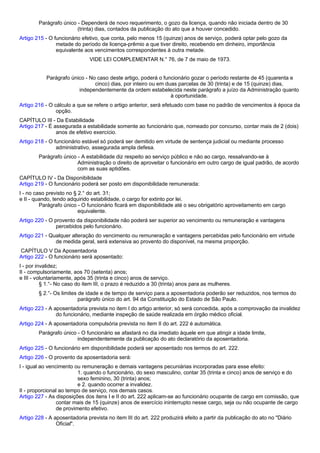 Parágrafo único - Dependerá de novo requerimento, o gozo da licença, quando não iniciada dentro de 30 
(trinta) dias, contados da publicação do ato que a houver concedido. 
Artigo 215 - O funcionário efetivo, que conta, pelo menos 15 (quinze) anos de serviço, poderá optar pelo gozo da 
metade do período de licença-prêmio a que tiver direito, recebendo em dinheiro, importância 
equivalente aos vencimentos correspondentes à outra metade. 
VIDE LEI COMPLEMENTAR N.° 76, de 7 de maio de 1973. 
Parágrafo único - No caso deste artigo, poderá o funcionário gozar o período restante de 45 (quarenta e 
cinco) dias, por inteiro ou em duas parcelas de 30 (trinta) e de 15 (quinze) dias, 
independentemente da ordem estabelecida neste parágrafo a juízo da Administração quanto 
à oportunidade. 
Artigo 216 - O cálculo a que se refere o artigo anterior, será efetuado com base no padrão de vencimentos à época da 
opção. 
CAPÍTULO III - Da Estabilidade 
Artigo 217 - É assegurada a estabilidade somente ao funcionário que, nomeado por concurso, contar mais de 2 (dois) 
anos de efetivo exercício. 
Artigo 218 - O funcionário estável só poderá ser demitido em virtude de sentença judicial ou mediante processo 
administrativo, assegurada ampla defesa. 
Parágrafo único - A estabilidade diz respeito ao serviço público e não ao cargo, ressalvando-se à 
Administração o direito de aproveitar o funcionário em outro cargo de igual padrão, de acordo 
com as suas aptidões. 
CAPÍTULO IV - Da Disponibilidade 
Artigo 219 - O funcionário poderá ser posto em disponibilidade remunerada: 
I - no caso previsto no § 2.° do art. 31; 
e II - quando, tendo adquirido estabilidade, o cargo for extinto por lei. 
Parágrafo único - O funcionário ficará em disponibilidade até o seu obrigatório aproveitamento em cargo 
equivalente. 
Artigo 220 - O provento da disponibilidade não poderá ser superior ao vencimento ou remuneração e vantagens 
percebidos pelo funcionário. 
Artigo 221 - Qualquer alteração do vencimento ou remuneração e vantagens percebidas pelo funcionário em virtude 
de medida geral, será extensiva ao provento do disponível, na mesma proporção. 
CAPÍTULO V Da Aposentadoria 
Artigo 222 - O funcionário será aposentado: 
I - por invalidez; 
II - compulsoriamente, aos 70 (setenta) anos; 
e III - voluntariamente, após 35 (trinta e cinco) anos de serviço. 
§ 1.°- No caso do item III, o prazo é reduzido a 30 (trinta) anos para as mulheres. 
§ 2.°- Os limites de idade e de tempo de serviço para a aposentadoria poderão ser reduzidos, nos termos do 
parágrafo único do art. 94 da Constituição do Estado de São Paulo. 
Artigo 223 - A aposentadoria prevista no item I do artigo anterior, só será concedida, após a comprovação da invalidez 
do funcionário, mediante inspeção de saúde realizada em órgão médico oficial. 
Artigo 224 - A aposentadoria compulsória prevista no item II do art. 222 é automática. 
Parágrafo único - O funcionário se afastará no dia imediato àquele em que atingir a idade limite, 
independentemente da publicação do ato declaratório da aposentadoria. 
Artigo 225 - O funcionário em disponibilidade poderá ser aposentado nos termos do art. 222. 
Artigo 226 - O provento da aposentadoria será: 
I - igual ao vencimento ou remuneração e demais vantagens pecuniárias incorporadas para esse efeito: 
1. quando o funcionário, do sexo masculino, contar 35 (trinta e cinco) anos de serviço e do 
sexo feminino, 30 (trinta) anos; 
e 2. quando ocorrer a invalidez. 
II - proporcional ao tempo de serviço, nos demais casos. 
Artigo 227 - As disposições dos itens I e II do art. 222 aplicam-se ao funcionário ocupante de cargo em comissão, que 
contar mais de 15 (quinze) anos de exercício ininterrupto nesse cargo, seja ou não ocupante de cargo 
de provimento efetivo. 
Artigo 228 - A aposentadoria prevista no item III do art. 222 produzirá efeito a partir da publicação do ato no "Diário 
Oficial". 
 