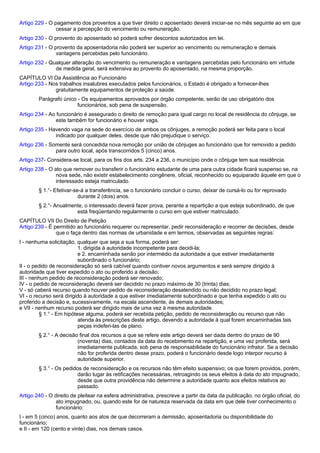 Artigo 229 - O pagamento dos proventos a que tiver direito o aposentado deverá iniciar-se no mês seguinte ao em que 
cessar a percepção do vencimento ou remuneração. 
Artigo 230 - O provento do aposentado só poderá sofrer descontos autorizados em lei. 
Artigo 231 - O provento da aposentadoria não poderá ser superior ao vencimento ou remuneração e demais 
vantagens percebidas pelo funcionário. 
Artigo 232 - Qualquer alteração do vencimento ou remuneração e vantagens percebidas pelo funcionário em virtude 
de medida geral, será extensiva ao provento do aposentado, na mesma proporção. 
CAPÍTULO VI Da Assistência ao Funcionário 
Artigo 233 - Nos trabalhos insalubres executados pelos funcionários, o Estado é obrigado a fornecer-lhes 
gratuitamente equipamentos de proteção a saúde. 
Parágrafo único - Os equipamentos aprovados por órgão competente, serão de uso obrigatório dos 
funcionários, sob pena de suspensão. 
Artigo 234 - Ao funcionário é assegurado o direito de remoção para igual cargo no local de residência do cônjuge, se 
este também for funcionário e houver vaga. 
Artigo 235 - Havendo vaga na sede do exercício de ambos os cônjuges, a remoção poderá ser feita para o local 
indicado por qualquer deles, desde que não prejudique o serviço. 
Artigo 236 - Somente será concedida nova remoção por união de cônjuges ao funcionário que for removido a pedido 
para outro local, após transcorridos 5 (cinco) anos. 
Artigo 237- Considera-se local, para os fins dos arts. 234 a 236, o município onde o cônjuge tem sua residência. 
Artigo 238 - O ato que remover ou transferir o funcionário estudante de uma para outra cidade ficará suspenso se, na 
nova sede, não existir estabelecimento congênere, oficial, reconhecido ou equiparado àquele em que o 
interessado esteja matriculado. 
§ 1.°- Efetivar-se-á a transferência, se o funcionário concluir o curso, deixar de cursá-lo ou for reprovado 
durante 2 (dois) anos. 
§ 2.°- Anualmente, o interessado deverá fazer prova, perante a repartição a que esteja subordinado, de que 
está freqüentando regularmente o curso em que estiver matriculado. 
CAPÍTULO VII Do Direito de Petição 
Artigo 239 - É permitido ao funcionário requerer ou representar, pedir reconsideração e recorrer de decisões, desde 
que o faça dentro das normas de urbanidade e em termos, observadas as seguintes regras: 
I - nenhuma solicitação, qualquer que seja a sua forma, poderá ser: 
1. dirigida à autoridade incompetente para decidi-la; 
e 2. encaminhada senão por intermédio da autoridade a que estiver imediatamente 
subordinado o funcionário; 
II - o pedido de reconsideração só será cabível quando contiver novos argumentos e será sempre dirigido à 
autoridade que tiver expedido o ato ou proferido a decisão; 
III - nenhum pedido de reconsideração poderá ser renovado; 
IV - o pedido de reconsideração deverá ser decidido no prazo máximo de 30 (trinta) dias; 
V - só caberá recurso quando houver pedido de reconsideração desatendido ou não decidido no prazo legal; 
VI - o recurso será dirigido à autoridade a que estiver imediatamente subordinado e que tenha expedido o ato ou 
proferido a decisão e, sucessivamente, na escala ascendente, às demais autoridades; 
e VII - nenhum recurso poderá ser dirigido mais de uma vez à mesma autoridade. 
§ 1.° - Em hipótese alguma, poderá ser recebida petição, pedido de reconsideração ou recurso que não 
atenda às prescrições deste artigo, devendo a autoridade à qual forem encaminhadas tais 
peças indeferi-las de plano. 
§ 2.° - A decisão final dos recursos a que se refere este artigo deverá ser dada dentro do prazo de 90 
(noventa) dias, contados da data do recebimento na repartição, e uma vez proferida, será 
imediatamente publicada, sob pena de responsabilidade do funcionário infrator. Se a decisão 
não for proferida dentro desse prazo, poderá o funcionário desde logo interpor recurso à 
autoridade superior. 
§ 3.° - Os pedidos de reconsideração e os recursos não têm efeito suspensivo; os que forem providos, porém, 
darão lugar às retificações necessárias, retroagindo os seus efeitos à data do ato impugnado, 
desde que outra providência não determine a autoridade quanto aos efeitos relativos ao 
passado. 
Artigo 240 - O direito de pleitear na esfera administrativa, prescreve a partir da data da publicação, no órgão oficial, do 
ato impugnado, ou, quando este for de natureza reservada da data em que dele tiver conhecimento o 
funcionário: 
I - em 5 (cinco) anos, quanto aos atos de que decorreram a demissão, aposentadoria ou disponibilidade do 
funcionário; 
e II - em 120 (cento e vinte) dias, nos demais casos. 
 
