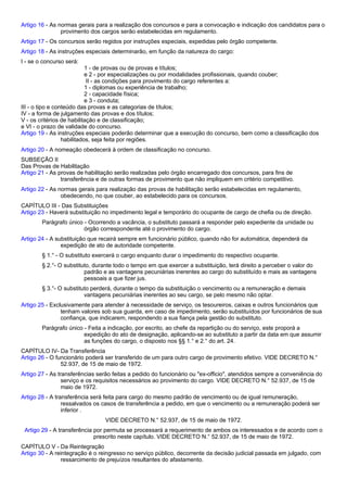 Artigo 16 - As normas gerais para a realização dos concursos e para a convocação e indicação dos candidatos para o 
provimento dos cargos serão estabelecidas em regulamento. 
Artigo 17 - Os concursos serão regidos por instruções especiais, expedidas pelo órgão competente. 
Artigo 18 - As instruções especiais determinarão, em função da natureza do cargo: 
I - se o concurso será: 
1 - de provas ou de provas e títulos; 
e 2 - por especializações ou por modalidades profissionais, quando couber; 
II - as condições para provimento do cargo referentes a: 
1 - diplomas ou experiência de trabalho; 
2 - capacidade física; 
e 3 - conduta; 
III - o tipo e conteúdo das provas e as categorias de títulos; 
IV - a forma de julgamento das provas e dos títulos; 
V - os critérios de habilitação e de classificação; 
e VI - o prazo de validade do concurso. 
Artigo 19 - As instruções especiais poderão determinar que a execução do concurso, bem como a classificação dos 
habilitados, seja feita por regiões. 
Artigo 20 - A nomeação obedecerá à ordem de classificação no concurso. 
SUBSEÇÃO II 
Das Provas de Habilitação 
Artigo 21 - As provas de habilitação serão realizadas pelo órgão encarregado dos concursos, para fins de 
transferência e de outras formas de provimento que não impliquem em critério competitivo. 
Artigo 22 - As normas gerais para realização das provas de habilitação serão estabelecidas em regulamento, 
obedecendo, no que couber, ao estabelecido para os concursos. 
CAPÍTULO III - Das Substituições 
Artigo 23 - Haverá substituição no impedimento legal e temporário do ocupante de cargo de chefia ou de direção. 
Parágrafo único - Ocorrendo a vacância, o substituto passará a responder pelo expediente da unidade ou 
órgão correspondente até o provimento do cargo. 
Artigo 24 - A substituição que recairá sempre em funcionário público, quando não for automática, dependerá da 
expedição de ato de autoridade competente. 
§ 1.° - O substituto exercerá o cargo enquanto durar o impedimento do respectivo ocupante. 
§ 2.°- O substituto, durante todo o tempo em que exercer a substituição, terá direito a perceber o valor do 
padrão e as vantagens pecuniárias inerentes ao cargo do substituído e mais as vantagens 
pessoais a que fizer jus. 
§ 3.°- O substituto perderá, durante o tempo da substituição o vencimento ou a remuneração e demais 
vantagens pecuniárias inerentes ao seu cargo, se pelo mesmo não optar. 
Artigo 25 - Exclusivamente para atender à necessidade de serviço, os tesoureiros, caixas e outros funcionários que 
tenham valores sob sua guarda, em caso de impedimento, serão substituídos por funcionários de sua 
confiança, que indicarem, respondendo a sua fiança pela gestão do substituto. 
Parágrafo único - Feita a indicação, por escrito, ao chefe da repartição ou do serviço, este proporá a 
expedição do ato de designação, aplicando-se ao substituto a partir da data em que assumir 
as funções do cargo, o disposto nos §§ 1.° e 2.° do art. 24. 
CAPÍTULO IV- Da Transferência 
Artigo 26 - O funcionário poderá ser transferido de um para outro cargo de provimento efetivo. VIDE DECRETO N.° 
52.937, de 15 de maio de 1972. 
Artigo 27 - As transferências serão feitas a pedido do funcionário ou "ex-officio", atendidos sempre a conveniência do 
serviço e os requisitos necessários ao provimento do cargo. VIDE DECRETO N.° 52.937, de 15 de 
maio de 1972. 
Artigo 28 - A transferência será feita para cargo do mesmo padrão de vencimento ou de igual remuneração, 
ressalvados os casos de transferência a pedido, em que o vencimento ou a remuneração poderá ser 
inferior . 
VIDE DECRETO N.° 52.937, de 15 de maio de 1972. 
Artigo 29 - A transferência por permuta se processará a requerimento de ambos os interessados e de acordo com o 
prescrito neste capítulo. VIDE DECRETO N.° 52.937, de 15 de maio de 1972. 
CAPÍTULO V - Da Reintegração 
Artigo 30 - A reintegração é o reingresso no serviço público, decorrente da decisão judicial passada em julgado, com 
ressarcimento de prejuízos resultantes do afastamento. 
 
