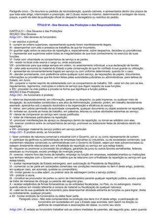 Parágrafo único - Os recursos ou pedidos de reconsideração, quando cabíveis, e apresentados dentro dos prazos de 
que trata este artigo, interrompem a prescrição, até 2 (duas) vezes no máximo, determinando a contagem de novos 
prazos, a partir da data da publicação oficial do despacho denegatório ou restritivo do pedido. 
TÍTULO VI - Dos Deveres, das Proibições e das Responsabilidades 
CAPÍTULO I - Dos Deveres e das Proibições 
SEÇÃO I Dos Deveres 
Artigo 241 - São deveres do funcionário: 
I - ser assíduo e pontual; 
II - cumprir as ordens superiores, representando quando forem manifestamente ilegais; 
III - desempenhar com zelo e presteza os trabalhos de que for incumbido; 
IV- guardar sigilo sobre os assuntos da repartição e, especialmente, sobre despachos, decisões ou providências; 
V - representar aos superiores sobre todas as irregularidades de que tiver conhecimento no exercício de suas 
funções; 
VI - tratar com urbanidade os companheiros de serviço e as partes; 
VII - residir no local onde exerce o cargo ou, onde autorizado; 
VIII - providenciar para que esteja sempre em ordem, no assentamento individual, a sua declaração de família; 
IX - zelar pela economia do material do Estado e pela conservação do que for confiado à sua guarda ou utilização; 
X - apresentar-se convenientemente trajado em serviço ou com uniforme determinado, quando for o caso; 
XI - atender prontamente, com preferência sobre qualquer outro serviço, às requisições de papéis, documentos, 
informações ou providências que lhe forem feitas pelas autoridades judiciárias ou administrativas, para defesa do 
Estado, em Juízo; 
XII - cooperar e manter espírito de solidariedade com os companheiros de trabalho, XIII - estar em dia com as leis, 
regulamentos, regimentos, instruções e ordens de serviço que digam respeito às suas funções; 
e XIV - proceder na vida pública e privada na forma que dignifique a função pública. 
SEÇÃO II Das Proibições 
Artigo 242 - Ao funcionário é proibido: 
I - referir-se depreciativamente, em informação, parecer ou despacho, ou pela imprensa, ou qualquer meio de 
divulgação, às autoridades constituídas e aos atos da Administração, podendo, porém, em trabalho devidamente 
assinado, apreciá-los sob o aspecto doutrinário e da organização e eficiência do serviço; 
II - retirar, sem prévia permissão da autoridade competente, qualquer documento ou objeto existente na repartição; 
III - entreter-se, durante as horas de trabalho, em palestras, leituras ou outras atividades estranhas ao serviço; 
IV - deixar de comparecer ao serviço sem causa justificada; 
V - tratar de interesses particulares na repartição; 
VI - promover manifestações de apreço ou desapreço dentro da repartição, ou tornar-se solidário com elas; 
VII - exercer comércio entre os companheiros de serviço, promover ou subscrever listas de donativos dentro da 
repartição; 
e VIII - empregar material do serviço público em serviço particular. 
Artigo 243 - É proibido ainda, ao funcionário: 
I - fazer contratos de natureza comercial e industrial com o Governo, por si, ou como representante de outrem; 
II - participar da gerência ou administração de empresas bancárias ou industriais, ou de sociedades comerciais, que 
mantenham relações comerciais ou administrativas com o Governo do Estado, sejam por este subvencionadas ou 
estejam diretamente relacionadas com a finalidade da repartição ou serviço em que esteja lotado; 
III - requerer ou promover a concessão de privilégios, garantias de juros ou outros favores semelhantes, federais, 
estaduais ou municipais, exceto privilégio de invenção própria; 
IV - exercer, mesmo fora das horas de trabalho, emprego ou função em empresas, estabelecimentos ou instituições 
que tenham relações com o Governo, em matéria que se relacione com a finalidade da repartição ou serviço em que 
esteja lotado; 
V - aceitar representação de Estado estrangeiro, sem autorização do Presidente da República; 
VI - comerciar ou ter parte em sociedades comerciais nas condições mencionadas no item II deste artigo, podendo, 
em qualquer caso, ser acionista, quotista ou comanditário; 
VII - incitar greves ou a elas aderir, ou praticar atos de sabotagem contra o serviço público; 
VIII - praticar a usura; 
IX - constituir-se procurador de partes ou servir de intermediário perante qualquer repartição pública, exceto quando 
se tratar de interesse de cônjuge ou parente até segundo grau; 
X - receber estipêndios de firmas fornecedoras ou de entidades fiscalizadas, no País, ou no estrangeiro, mesmo 
quando estiver em missão referente à compra de material ou fiscalização de qualquer natureza; 
XI - valer-se de sua qualidade de funcionário para desempenhar atividade estranha às funções ou para lograr, direta 
ou indiretamente, qualquer proveito; 
e XII - fundar sindicato de funcionários ou deles fazer parte. 
Parágrafo único - Não está compreendida na proibição dos itens II e VI deste artigo, a participação do 
funcionário em sociedades em que o Estado seja acionista, bem assim na direção ou 
gerência de cooperativas e associações de classe, ou como seu sócio. 
Artigo 244 - É vedado ao funcionário trabalhar sob as ordens imediatas de parentes, até segundo grau, salvo quando 
 
