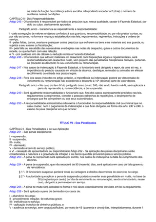 se tratar de função de confiança e livre escolha, não podendo exceder a 2 (dois) o número de 
auxiliares nessas condições. 
CAPÍTULO II - Das Responsabilidades 
Artigo 245 - O funcionário é responsável por todos os prejuízos que, nessa qualidade, causar à Fazenda Estadual, por 
dolo ou culpa, devidamente apurados. 
Parágrafo único - Caracteriza-se especialmente a responsabilidade: 
I - pela sonegação de valores e objetos confiados à sua guarda ou responsabilidade, ou por não prestar contas, ou 
por não as tomar, na forma e no prazo estabelecidos nas leis, regulamentos, regimentos, instruções e ordens de 
serviço; 
II - pelas faltas, danos, avarias e quaisquer outros prejuízos que sofrerem os bens e os materiais sob sua guarda, ou 
sujeitos a seu exame ou fiscalização; 
III - pela falta ou inexatidão das necessárias averbações nas notas de despacho, guias e outros documentos da 
receita, ou que tenham com eles relação; 
e IV - por qualquer erro de cálculo ou redução contra a Fazenda Estadual. 
Artigo 246 - O funcionário que adquirir materiais em desacordo com disposições legais e regulamentares, será 
responsabilizado pelo respectivo custo, sem prejuízo das penalidades disciplinares cabíveis, podendo-se 
proceder ao desconto no seu vencimento ou remuneração. 
Artigo 247 - Nos casos de indenização à Fazenda Estadual, o funcionário será obrigado a repor, de uma só vez, a 
importância do prejuízo causado em virtude de alcance, desfalque, remissão ou omissão em efetuar 
recolhimento ou entrada nos prazos legais. 
Artigo 248 - Fora dos casos incluídos no artigo anterior, a importância da indenização poderá ser descontada do 
vencimento ou remuneração não excedendo o desconto à 10ª (décima) parte do valor destes. 
Parágrafo único - No caso do item IV do parágrafo único do art. 245, não tendo havido má-fé, será aplicada a 
pena de repreensão e, na reincidência, a de suspensão. 
Artigo 249 - Será igualmente responsabilizado o funcionário que, fora dos casos expressamente previstos nas leis, 
regulamentos ou regimentos, cometer a pessoas estranhas às repartições, o desempenho de 
encargos que lhe competirem ou aos seus subordinados. 
Artigo 250 - A responsabilidade administrativa não exime o funcionário da responsabilidade civil ou criminal que no 
caso couber, nem o pagamento da indenização a que ficar obrigado, na forma dos arts. 247 e 248, o 
exame da pena disciplinar em que incorrer. 
TÍTULO VII - Das Penalidades 
CAPÍTULO I - Das Penalidades e de sua Aplicação 
Artigo 251 - São penas disciplinares: 
I - repreensão; 
II - suspensão; 
III - multa; 
IV - demissão; 
V - demissão a bem do serviço público; 
e VI - cassação de aposentadoria ou disponibilidade Artigo 252 - Na aplicação das penas disciplinares serão 
consideradas a natureza e a gravidade da infração e os danos que dela provierem para o serviço público. 
Artigo 253 - A pena de repreensão será aplicada por escrito, nos casos de indisciplina ou falta de cumprimento dos 
deveres. 
Artigo 254 - A pena de suspensão, que não excederá de 90 (noventa) dias, será aplicada em caso de falta grave ou 
de reincidência. 
§ 1.°- O funcionário suspenso perderá todas as vantagens e direitos decorrentes do exercício do cargo. 
§ 2.°- A autoridade que aplicar a pena de suspensão poderá converter essa penalidade em multa, na base de 
50 (cinqüenta por cento) por dia de vencimento ou remuneração, sendo o funcionário, nesse 
caso, obrigado a permanecer em serviço. 
Artigo 255 - A pena de multa será aplicada na forma e nos casos expressamente previstos em lei ou regulamento. 
Artigo 256 - Será aplicada a pena de demissão nos casos de: 
I - abandono de cargo; 
II - procedimento irregular, de natureza grave; 
III - ineficiência no serviço; 
IV - aplicação indevida de dinheiros públicos, e 
V - ausência ao serviço, sem causa justificável, por mais de 45 (quarenta e cinco) dias, interpoladamente, durante 1 
 