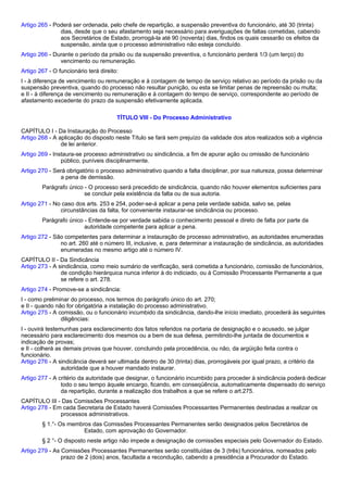 Artigo 265 - Poderá ser ordenada, pelo chefe de repartição, a suspensão preventiva do funcionário, até 30 (trinta) 
dias, desde que o seu afastamento seja necessário para averiguações de faltas cometidas, cabendo 
aos Secretários de Estado, prorrogá-la até 90 (noventa) dias, findos os quais cessarão os efeitos da 
suspensão, ainda que o processo administrativo não esteja concluído. 
Artigo 266 - Durante o período da prisão ou da suspensão preventiva, o funcionário perderá 1/3 (um terço) do 
vencimento ou remuneração. 
Artigo 267 - O funcionário terá direito: 
I - à diferença de vencimento ou remuneração e à contagem de tempo de serviço relativo ao período da prisão ou da 
suspensão preventiva, quando do processo não resultar punição, ou esta se limitar penas de repreensão ou multa; 
e II - à diferença de vencimento ou remuneração e à contagem do tempo de serviço, correspondente ao período de 
afastamento excedente do prazo da suspensão efetivamente aplicada. 
TÍTULO VIII - Do Processo Administrativo 
CAPÍTULO I - Da Instauração do Processo 
Artigo 268 - A aplicação do disposto neste Título se fará sem prejuízo da validade dos atos realizados sob a vigência 
de lei anterior. 
Artigo 269 - Instaura-se processo administrativo ou sindicância, a fim de apurar ação ou omissão de funcionário 
público, puníveis disciplinarmente. 
Artigo 270 - Será obrigatório o processo administrativo quando a falta disciplinar, por sua natureza, possa determinar 
a pena de demissão. 
Parágrafo único - O processo será precedido de sindicância, quando não houver elementos suficientes para 
se concluir pela existência da falta ou de sua autoria. 
Artigo 271 - No caso dos arts. 253 e 254, poder-se-á aplicar a pena pela verdade sabida, salvo se, pelas 
circunstâncias da falta, for conveniente instaurar-se sindicância ou processo. 
Parágrafo único - Entende-se por verdade sabida o conhecimento pessoal e direto de falta por parte da 
autoridade competente para aplicar a pena. 
Artigo 272 - São competentes para determinar a instauração de processo administrativo, as autoridades enumeradas 
no art. 260 até o número III, inclusive, e, para determinar a instauração de sindicância, as autoridades 
enumeradas no mesmo artigo até o número IV. 
CAPÍTULO II - Da Sindicância 
Artigo 273 - A sindicância, como meio sumário de verificação, será cometida a funcionário, comissão de funcionários, 
de condição hierárquica nunca inferior à do indiciado, ou à Comissão Processante Permanente a que 
se refere o art. 278. 
Artigo 274 - Promove-se a sindicância: 
I - como preliminar do processo, nos termos do parágrafo único do art. 270; 
e II - quando não for obrigatória a instalação do processo administrativo. 
Artigo 275 - A comissão, ou o funcionário incumbido da sindicância, dando-lhe início imediato, procederá às seguintes 
diligências: 
I - ouvirá testemunhas para esclarecimento dos fatos referidos na portaria de designação e o acusado, se julgar 
necessário para esclarecimento dos mesmos ou a bem de sua defesa, permitindo-lhe juntada de documentos e 
indicação de provas; 
e II - colherá as demais provas que houver, concluindo pela procedência, ou não, da argüição feita contra o 
funcionário. 
Artigo 276 - A sindicância deverá ser ultimada dentro de 30 (trinta) dias, prorrogáveis por igual prazo, a critério da 
autoridade que a houver mandado instaurar. 
Artigo 277 - A critério da autoridade que designar, o funcionário incumbido para proceder à sindicância poderá dedicar 
todo o seu tempo àquele encargo, ficando, em conseqüência, automaticamente dispensado do serviço 
da repartição, durante a realização dos trabalhos a que se refere o art.275. 
CAPÍTULO III - Das Comissões Processantes 
Artigo 278 - Em cada Secretaria de Estado haverá Comissões Processantes Permanentes destinadas a realizar os 
processos administrativos. 
§ 1.°- Os membros das Comissões Processantes Permanentes serão designados pelos Secretários de 
Estado, com aprovação do Governador. 
§ 2 °- O disposto neste artigo não impede a designação de comissões especiais pelo Governador do Estado. 
Artigo 279 - As Comissões Processantes Permanentes serão constituídas de 3 (três) funcionários, nomeados pelo 
prazo de 2 (dois) anos, facultada a recondução, cabendo a presidência a Procurador do Estado. 
 