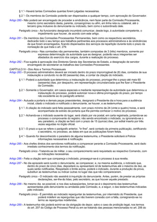§ 1.°- Haverá tantas Comissões quantas forem julgadas necessárias. 
§ 2.°- Os membros da Comissão poderão ser dispensados a qualquer tempo, com aprovação do Governador. 
Artigo 280 - Não poderá ser encarregado de proceder a sindicância, nem fazer parte da Comissão Processante, 
mesmo como secretário desta, parente, consangüíneo ou afim, em linha reta ou colateral, até o 
terceiro grau inclusive do denunciante ou indiciado, bem como o subordinado dele. 
Parágrafo único - Ao funcionário designado incumbirá comunicar, desde logo, à autoridade competente, o 
impedimento que houver, de acordo com este artigo. 
Artigo 281 - Os membros das Comissões Processantes Permanentes, bem como os respectivos secretários, 
dedicarão todo o seu tempo aos trabalhos pertinentes aos processos administrativos e às sindicâncias 
de que foram encarregados, ficando dispensados dos serviços da repartição durante todo o prazo da 
nomeação de que trata o art. 279. 
Parágrafo único - Nas comissões não permanentes, também compostas de 3 (três) membros, somente por 
expressa determinação da autoridade que as designar, poderão seus integrantes ser 
afastados do exercício dos cargos, durante a realização do processo. 
Artigo 282 - Fica sujeita à aprovação dos Diretores Gerais das Secretarias de Estado, a designação de servidor 
encarregado de secretariar os trabalhos das Comissões Processantes 
CAPÍTULO IV - Dos Atos e Termos Processuais 
Artigo 283 - O processo administrativo deverá ser iniciado dentro do prazo improrrogável de (8) dias, contados de sua 
instauração e concluído no de 60 (sessenta) dias, a contar da citação do indiciado. 
§ 1.°- Poderá a autoridade que determinou a instauração do processo, prorrogar-lhe o prazo até mais 60 
(sessenta) dias, por despacho, em representação circunstanciada que lhe fizer o Presidente 
da Comissão. 
§ 2.°- Somente o Governador, em casos especiais e mediante representação da autoridade que determinou a 
instauração do processo, poderá autorizar nova e última prorrogação do prazo, por tempo 
não excedente ao do parágrafo anterior. 
Artigo 284 - Autuada a portaria e demais peças preexistentes, designará o Presidente dia e hora para a audiência 
inicial, citado o indiciado e notificado o denunciante, se houver, e as testemunhas. 
§ 1.°- A citação do indiciado será feita pessoalmente. com prazo mínimo de 24 (vinte e quatro) horas, e será 
acompanhada de extrato da portaria que lhe permita conhecer o motivo do processo. 
§ 2.°- Achando-se o indiciado ausente do lugar, será citado por via postal, em carta registrada, juntando-se ao 
processo o comprovante do registro; não sendo encontrado o indiciado, ou ignorando-se o 
seu paradeiro, a citação se fará com o prazo de 15 (quinze) dias, por edital inserto por três 
vezes seguidas no órgão oficial. 
§ 3.°- O prazo a que se refere o parágrafo anterior, "in fine", será contado da primeira publicação, certificando 
o secretário, no processo, as datas em que as publicações foram feitas. 
§ 4.°- Quando for desconhecido o paradeiro de alguma testemunha, o Presidente solicitará à Polícia 
informações necessárias à notificação. 
Artigo 285 - Aos chefes diretos dos servidores notificados a comparecer perante a Comissão Processante, será dado 
imediato conhecimento dos termos da notificação. 
Parágrafo único -Tratando-se de militar, o seu comparecimento será requisitado ao respectivo Comando, com 
as indicações necessárias. 
Artigo 286 - Feita a citação sem que compareça o indiciado, prosseguir-se-á o processo à sua revelia. 
Artigo 287 - No dia aprazado será ouvido o denunciante, se comparecer, e, na mesma audiência, o indiciado que, 
dentro do prazo de cinco dias, depositará ou apresentará rol de testemunhas até o máximo de dez, as 
quais serão notificadas. Respeitado o limite acima, poderá o indiciado, durante a produção da prova, 
substituir as testemunhas ou indicar outras no lugar das que não compareceram. 
Parágrafo único - O indiciado não assistirá à inquirição do denunciante. Antes, porém, de prestar as próprias 
declarações, ser-lhe-ão lidas, pelo secretário, as que houver aquele prestado. 
Artigo 288 - No mesmo dia. se possível, e nos dias subseqüentes, tomar-se-á o depoimento das testemunhas 
apresentadas pelo denunciante ou arroladas pela Comissão, e, a seguir, o das testemunhas indicadas 
pelo indiciado. 
Parágrafo único - É permitido ao indiciado reperguntar às testemunhas, por intermédio do Presidente, que 
poderá indeferir as reperguntas que não tiverem conexão com a falta, consignando-se no 
termo as reperguntas indeferidas. 
Artigo 289 - A testemunha não poderá eximir-se da obrigação de depor, salvo o caso de proibição legal, nos termos 
do art. 207 do Código de Processo Penal ou em se tratando das pessoas mencionadas no art. 206 do 
 
