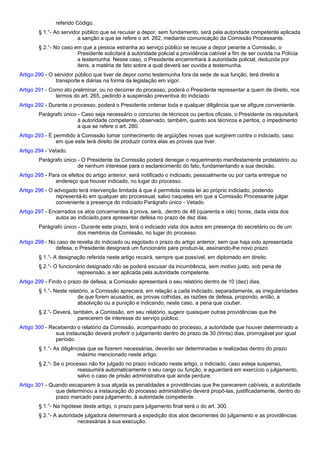 referido Código. 
§ 1.°- Ao servidor público que se recusar a depor, sem fundamento, será pela autoridade competente aplicada 
a sanção a que se refere o art. 262, mediante comunicação da Comissão Processante. 
§ 2.°- No caso em que a pessoa estranha ao serviço público se recuse a depor perante a Comissão, o 
Presidente solicitará à autoridade policial a providência cabível a fim de ser ouvida na Polícia 
a testemunha. Nesse caso, o Presidente encaminhará à autoridade policial, deduzida por 
itens, a matéria de fato sobre a qual deverá ser ouvida a testemunha. 
Artigo 290 - O servidor público que tiver de depor como testemunha fora da sede de sua função, terá direito a 
transporte e diárias na forma da legislação em vigor. 
Artigo 291 - Como ato preliminar, ou no decorrer do processo, poderá o Presidente representar a quem de direito, nos 
termos do art. 265, pedindo a suspensão preventiva do indiciado. 
Artigo 292 - Durante o processo, poderá o Presidente ordenar toda e qualquer diligência que se afigure conveniente. 
Parágrafo único - Caso seja necessário o concurso de técnicos ou peritos oficiais, o Presidente os requisitará 
à autoridade competente, observado, também, quanto aos técnicos e peritos, o impedimento 
a que se refere o art. 280. 
Artigo 293 - É permitido à Comissão tomar conhecimento de argüições novas que surgirem contra o indiciado, caso 
em que este terá direito de produzir contra elas as provas que tiver. 
Artigo 294 - Vetado. 
Parágrafo único - O Presidente da Comissão poderá denegar o requerimento manifestamente protelatório ou 
de nenhum interesse para o esclarecimento do fato, fundamentando a sua decisão. 
Artigo 295 - Para os efeitos do artigo anterior, será notificado o indiciado, pessoalmente ou por carta entregue no 
endereço que houver indicado, no lugar do processo. 
Artigo 296 - O advogado terá intervenção limitada à que é permitida nesta lei ao próprio indiciado, podendo 
representá-lo em qualquer ato processual, salvo naqueles em que a Comissão Processante julgar 
conveniente a presença do indiciado Parágrafo único - Vetado. 
Artigo 297 - Encerrados os atos concernentes à prova, será, ,dentro de 48 (quarenta e oito) horas, dada vista dos 
autos ao indiciado,para apresentar defesa no prazo de dez dias. 
Parágrafo único - Durante este prazo, terá o indiciado vista dos autos em presença do secretário ou de um 
dos membros da Comissão, no lugar do processo. 
Artigo 298 - No caso de revelia do indiciado ou esgotado o prazo do artigo anterior, sem que haja sido apresentada 
defesa, o Presidente designará um funcionário para produzi-la, assinando-lhe novo prazo. 
§ 1.°- A designação referida neste artigo recairá, sempre que possível, em diplomado em direito. 
§ 2.°- O funcionário designado não se poderá escusar da incumbência, sem motivo justo, sob pena de 
repreensão, a ser aplicada pela autoridade competente. 
Artigo 299 - Findo o prazo de defesa, a Comissão apresentará o seu relatório dentro de 10 (dez) dias. 
§ 1.°- Neste relatório, a Comissão apreciará, em relação a cada indiciado, separadamente, as irregularidades 
de que forem acusados, as provas colhidas, as razões de defesa, propondo, então, a 
absolvição ou a punição e indicando, neste caso, a pena que couber. 
§ 2.°- Deverá, também, a Comissão, em seu relatório, sugerir quaisquer outras providências que lhe 
parecerem de interesse do serviço público. 
Artigo 300 - Recebendo o relatório da Comissão, acompanhado do processo, a autoridade que houver determinado a 
sua instauração deverá proferir o julgamento dentro do prazo de 30 (trinta) dias, prorrogável por igual 
período. 
§ 1.°- As diligências que se fizerem necessárias, deverão ser determinadas e realizadas dentro do prazo 
máximo mencionado neste artigo. 
§ 2.°- Se o processo não for julgado no prazo indicado neste artigo, o indiciado, caso esteja suspenso, 
reassumirá automaticamente o seu cargo ou função, e aguardará em exercício o julgamento, 
salvo o caso de prisão administrativa que ainda perdure. 
Artigo 301 - Quando escaparem à sua alçada as penalidades e providências que lhe parecerem cabíveis, a autoridade 
que determinou a instauração do processo administrativo deverá propô-las, justificadamente, dentro do 
prazo marcado para julgamento, à autoridade competente. 
§ 1.°- Na hipótese deste artigo, o prazo para julgamento final será o do art. 300. 
§ 2.°- A autoridade julgadora determinará a expedição dos atos decorrentes do julgamento e as providências 
necessárias à sua execução. 
 