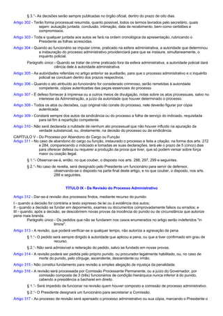 § 3.°- As decisões serão sempre publicadas no órgão oficial, dentro do prazo de oito dias. 
Artigo 302 - Terão forma processual resumida, quanto possível, todos os termos lavrados pelo secretário, quais 
sejam: autuação juntada, conclusão, intimação, data de recebimento, bem como certidões e 
compromissos. 
Artigo 303 - Toda e qualquer juntada aos autos se fará na ordem cronológica da apresentação, rubricando o 
Presidente as folhas acrescidas. 
Artigo 304 - Quando ao funcionário se imputar crime, praticado na esfera administrativa, a autoridade que determinou 
a instauração do processo administrativo providenciará para que se instaure, simultaneamente, o 
inquérito policial. 
Parágrafo único - Quando se tratar de crime praticado fora da esfera administrativa, a autoridade policial dará 
ciência dele à autoridade administrativa. 
Artigo 305 - As autoridades referidas no artigo anterior se auxiliarão, para que o processo administrativo e o inquérito 
policial se concluam dentro dos prazos respectivos. 
Artigo 306 - Quando o ato atribuído ao funcionário for considerado criminoso, serão remetidas à autoridade 
competente, cópias autenticadas das peças essenciais do processo 
Artigo 307 - É defeso fornecer à imprensa ou a outros meios de divulgação, notas sobre os atos processuais, salvo no 
interesse da Administração, a juízo da autoridade que houver determinado o processo. 
Artigo 308 - Todos os atos ou decisões, cujo original não conste do processo, nele deverão figurar por cópia 
autenticada. 
Artigo 309 - Constará sempre dos autos da sindicância ou do processo a folha de serviço do indiciado, requisitada 
para tal fim à repartição competente. 
Artigo 310 - Não será declarada a nulidade de nenhum ato processual que não houver influído na apuração da 
verdade substancial, ou, diretamente, na decisão do processo ou da sindicância. 
CAPÍTULO V - Do Processo por Abandono do Cargo ou Função 
Artigo 311 - No caso de abandono do cargo ou função, instaurado o processo e feita a citação, na forma dos arts. 272 
e 284, comparecendo o indiciado e tomadas as suas declarações, terá ele o prazo de 5 (cinco) dias 
para oferecer defesa ou requerer a produção da prova que tiver, que só podem versar sobre força 
maior ou coação ilegal. 
§ 1.°- Observar-se-á, então, no que couber, o disposto nos arts. 288, 297, 299 e seguintes. 
§ 2.°- No caso de revelia, será designado pelo Presidente um funcionário para servir de defensor, 
observando-se o disposto na parte final deste artigo, e no que couber, o disposto, nos arts. 
288 e seguintes. 
TÍTULO IX - Da Revisão do Processo Administrativo 
Artigo 312 - Dar-se-á revisão dos processos findos, mediante recurso do punido: 
I - quando a decisão for contrária a texto expresso de lei ou à evidência dos autos; 
II - quando a decisão se fundar em depoimento, exames ou documentos comprovadamente falsos ou errados; e 
III - quando, após a decisão, se descobrirem novas provas da inocência do punido ou de circunstância que autorize 
pena mais branda. 
Parágrafo único - Os pedidos que não se fundarem nos casos enumerados no artigo serão indeferidos "in 
limine". 
Artigo 313 - A revisão, que poderá verificar-se a qualquer tempo, não autoriza a agravação da pena. 
§ 1.°- O pedido será sempre dirigido à autoridade que aplicou a pena, ou que a tiver confirmado em grau de 
recurso. 
§ 2.°- Não será admissível a reiteração do pedido, salvo se fundado em novas provas. 
Artigo 314 - A revisão poderá ser pedida pelo próprio punido, ou procurador legalmente habilitado, ou, no caso de 
morte do punido, pelo cônjuge, ascendente, descendente ou irmão. 
Artigo 315 - Não constitui fundamento para revisão a simples alegação de injustiça da penalidade. 
Artigo 316 - A revisão será processada por Comissão Processante Permanente, ou a juízo do Governador, por 
comissão composta de 3 (três) funcionários de condição hierárquica nunca inferior à do punido, 
cabendo a presidência a bacharel em direito. 
§ 1.°- Será impedido de funcionar na revisão quem houver composto a comissão de processo administrativo. 
§ 2.°- O Presidente designará um funcionário para secretariar a Comissão. 
Artigo 317 - Ao processo de revisão será apensado o processo administrativo ou sua cópia, marcando o Presidente o 
 