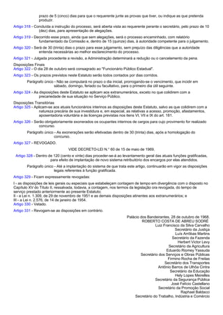 prazo de 5 (cinco) dias para que o requerente junte as provas que tiver, ou indique as que pretenda 
produzir. 
Artigo 318 - Concluída a instrução do processo, será aberta vista ao requerente perante o secretário, pelo prazo de 10 
(dez) dias, para apresentação de alegações. 
Artigo 319 - Decorrido esse prazo, ainda que sem alegações, será o processo encaminhado, com relatório 
fundamentado da Comissão e, dentro de 15 (quinze) dias, à autoridade competente para o julgamento. 
Artigo 320 - Será de 30 (trinta) dias o prazo para esse julgamento, sem prejuízo das diligências que a autoridade 
entenda necessárias ao melhor esclarecimento do processo. 
Artigo 321 - Julgada procedente a revisão, a Administração determinará a redução ou o cancelamento da pena. 
Disposições Finais 
Artigo 322 - O dia 28 de outubro será consagrado ao "Funcionário Público Estadual". 
Artigo 323 - Os prazos previstos neste Estatuto serão todos contados por dias corridos. 
Parágrafo único - Não se computará no prazo o dia inicial, prorrogando-se o vencimento, que incidir em 
sábado, domingo, feriado ou facultativo, para o primeiro dia útil seguinte. 
Artigo 324 - As disposições deste Estatuto se aplicam aos extranumerários, exceto no que colidirem com a 
precariedade de sua situação no Serviço Público. 
Disposições Transitórias 
Artigo 325 - Aplicam-se aos atuais funcionários interinos as disposições deste Estatuto, salvo as que colidirem com a 
natureza precária de sua investidura e, em especial, as relativas a acesso, promoção, afastamentos, 
aposentadoria voluntária e às licenças previstas nos itens VI, VII e IX do art. 181. 
Artigo 326 - Serão obrigatoriamente exonerados os ocupantes interinos de cargos para cujo provimento for realizado 
concurso. 
Parágrafo único - As exonerações serão efetivadas dentro de 30 (trinta) dias, após a homologação do 
concurso. 
Artigo 327 - REVOGADO. 
VIDE DECRETO-LEI N.° 60 de 15 de maio de 1969. 
Artigo 328 - Dentro de 120 (cento e vinte) dias proceder-se-á ao levantamento geral das atuais funções gratificadas, 
para efeito de implantação de novo sistema retribuitório dos encargos por elas atendidos. 
Parágrafo único - Até a implantação do sistema de que trata este artigo, continuarão em vigor as disposições 
legais referentes à função gratificada. 
Artigo 329 - Ficam expressamente revogadas: 
I - as disposições de leis gerais ou especiais que estabeleçam contagem de tempo em divergência com o disposto no 
Capítulo XV do Título II, ressalvada, todavia, a contagem, nos termos da legislação ora revogada, do tempo de 
serviço prestado anteriormente ao presente Estatuto; 
II - a Lei n. 1.309, de 29 de novembro de 1951 e as demais disposições atinentes aos extranumerários; e 
III - a Lei n. 2.576, de 14 de janeiro de 1954. 
Artigo 330 - Vetado. 
Artigo 331 - Revogam-se as disposições em contrário. 
Palácio dos Bandeirantes, 28 de outubro de 1968. 
ROBERTO COSTA DE ABREU SODRÉ 
Luiz Francisco da Silva Carvalho 
Secretário da Justiça 
Luís Arrôbas Martins 
Secretário da Fazenda 
Herbert Victor Levy 
Secretário da Agricultura 
Eduardo Riomey Yassuda 
Secretário dos Serviços e Obras Públicas 
Firmino Rocha de Freitas 
Secretário dos Transportes 
Antônio Barros de Ulhôa Cintra 
Secretário da Educação 
Hely Lopes Meirelles 
Secretário da Segurança Pública 
José Felício Castellano 
Secretário da Promoção Social 
Raphael Baldacci 
Secretário do Trabalho, Indústria e Comércio 
 