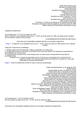 Walter Sidnei Pereira Leser 
Secretário da Saúde Pública 
Onadyr Marcondes 
Secretário da Economia e Planejamento 
Waldemar Lopes Ferraz 
Secretário do Interior 
Orlando Gabriel Zancaner 
Secretário de Cultura, Esportes e Turismo 
José Henrique Turner 
Secretário para os Assuntos da Casa Civil 
Hélio Lourenço de Oliveira 
Vice-Reitor, no Exercício da Reitoria da Universidade de São Paulo 
Publicada na Assessoria Técnico-Legislativa, aos 28 de outubro de 1968. 
Nelson Petersen da Costa-Diretor Administrativo-Subst. 
Legislação Complementar 
Lei Complementar n.° 61, de 21 de Agosto de 1972 
Altera o artigo 261 e seu parágrafo único da Lei n.° 10.261, de 28 de outubro de 1968, que dispõe sobre o Estatuto 
dos Funcionários Públicos Civis do Estado 
O GOVERNADOR DO ESTADO DE SÃO PAULO: 
Faço saber que a Assembléia Legislativa decreta e eu promulgo a seguinte lei. 
Artigo 1.°- O artigo 261 e seu parágrafo único da Lei n.° 10.261, de 28 de outubro de 1968, passam a ter a seguinte 
redação: 
"Artigo 261 -Prescreverá a punibilidade: 
I - da falta sujeita à pena de repreensão, multa ou suspensão, em 2 (dois) anos; 
II - da falta sujeita à pena de demissão, de demissão a bem do serviço público e de cassação da aposentadoria e 
disponibilidade, em 5 (cinco) anos; 
III - da falta também prevista em lei, como infração penal, no mesmo prazo correspondente à prescrição da 
punibilidade desta. 
Parágrafo único - O prazo da prescrição inicia-se no dia em que a autoridade tomar conhecimento da 
existência da falta e interrompe-se pela abertura de sindicância ou quando for o caso, pela 
instauração do processo administrativo". 
Artigo 2.°- Esta lei complementar entrará em vigor na data de sua publicação. 
Palácio dos Bandeirantes, 21 de agosto de 1972. 
LAUDO NATEL 
Oswaldo Müller da Silva, Secretário da Justiça 
Carlos Antônio Rocca, Secretário da Fazenda 
Rubens de Aroujo Dias, Secretário da Agricultura 
José Meichos, Secretário dos Serviços e Obras Públicas 
Paulo Salim Maluf, Secretário dos Transportes 
Esther de Figueiredo Ferraz, Secretária da Educação 
Sérvulo Mota Lima, Secretário da Segurança Pública 
Mário Romeu de Lucca, Secretário da Promoção Social 
Ciro AlLuquerque, Secretário do Trabalho e Administração 
Getúlio Lima Júnior, respondendo pelo Expediente da Secretaria da Saúde 
Miguel Colasuonno, Secretário de Economia e Planejamento 
Hugo Lacorte Vitale, Secretário do Interior 
Pedro de Magalhães Padilha, Secretário de Cultura, Esportes e Turismo 
Henri Couri Aidar, Secretário de Estado, Chefe da Casa Civil 
Publicada na Assessoria Técnico-Legislativa, aos 21 de agosto de 1972. 
Nelson Petersen da Costa-Diretor Administrativo- Subst. 
Lei Complementar n.° 76, de 7 de Maio de 1973 
Dá nova redação ao artigo 198 da Lei n.° 10.261, de 28 de outubro de 1968 
O GOVERNADOR DO ESTADO DE SÃO PAULO: 
Faço saber que a Assembléia Legislativa decreta e eu promulgo a seguinte lei complementar: 
 