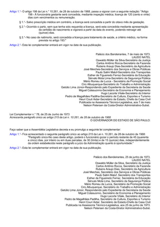 Artigo 1.°- O artigo 198 da Lei n.° 10.261, de 28 de outubro de 1968, passa a vigorar com a seguinte redação: "Artigo 
198 - À funcionária gestante será concedida, mediante inspeção médica, licença de 120 (cento e vinte) 
dias com vencimentos ou remuneração. 
§ 1.°- Salvo prescrição médica em contrário, a licença será concedida a partir do oitavo mês de gestação. 
§ 2.°- Ocorrido o parto, sem que tenha sido requerida a licença, será esta concedida mediante apresentação 
da certidão de nascimento e vigorará a partir da data do evento, podendo retroagir até 
(quinze) dias. 
§ 3.°- No caso de natimorto, será concedida a licença para tratamento de saúde, a critério médico, na forma 
prevista no artigo 193." 
Artigo 2.°- Esta lei complementar entrará em vigor na data de sua publicação. 
Palácio dos Bandeirantes, 7 de maio de 1973. 
LAUDO NATEL 
Oswaldo Müller da Silva-Secretário da Justiça 
Carlos Antônio Rocca-Secretário da Fazenda 
Rubens Araujo Dias-Secretário da Agricultura 
José Meiches-Secretário dos Serviços e Obras Públicas 
Paulo Salim Maluf-Secretário dos Transportes 
Esther de Figueiredo Ferraz-Secretária da Educação 
Sérvalo Mota Lima-Secretário da Segurança Pública 
Mário Romeu de Lucca - Secretário da Promoção Social 
Ciro Albuquerque-Secretário do Trabalho e Administração 
Getúlio Lima Júnior-Respondendo pelo Expediente da Secretaria da Saúde 
Miguel Colasuonno-Secretário de Economia e Planejamento 
Hugo Lacorte Vitale-Secretário do Interior 
Pedro de Magalhães Padilha-Secretário de Cultura, Esportes e Turismo 
Heuri Couti Aidar-Secretário de Estado, Chefe da Casa Civil 
Publicada na Assessoria Técnico-Legislativa, aos 7 de maio 
Nelson Petersen da Costa-Diretor Administrativo-Subst. 
Lei Complementar n.° 78, de 25 de Junho de 1973 
Acrescenta parágrafo único ao artigo 215 da Lei n. 10.261, de 28 de outubro de 1968 
O GOVERNADOR DO ESTADO DE SÃO PAULO: 
Faço saber que a Assembléia Legislativa decreta e eu promulgo a seguinte lei complementar: 
Artigo 1.°- Fica acrescentado o seguinte parágrafo único ao artigo 215 da Lei n. 10.261, de 28 de outubro de 1968: 
"Parágrafo único-No caso deste artigo, poderá o funcionário gozar o período restante de 45 (quarenta 
e cinco) dias, por inteiro ou em duas parcelas, de 30 (trinta) e de 15 (quinze) dias, independentemente 
da ordem estabelecida neste parágrafo a juízo da Administração quanto à oportunidade." 
Artigo 2.°- Esta lei complementar entrará em vigor na data de sua publicação. 
Palácio dos Bandeirantes, 25 de junho de 1973. 
LAUDO NATEL 
Oswaldo Müller da Silva, Secretário da Justiça 
Carlos Antônio Rocca, Secretário da Fazenda 
Rubens Araujo Dias, Secretário da Agricultura 
José Meiches, Secretário dos Serviços e Obras Públicas 
Paulo Salim Maluf, Secretário dos Transportes 
Esther de Figueiredo Ferraz, Secretária da Educação 
Sérvulo Mota Lima, Secretário da Segurança Pública 
Mário Romeu de Lucca, Secretário da Promoção Social 
Ciro Albuquerque, Secretário do Trabalho e Administração 
Getúlio Lima Júnior, Respondendo pelo Expediente da Secretaria da Saúde 
Miguel Colasuonno, Secretário de Economia e Planejamento 
Hugo Lacorte Vitale, Secretário do Interior 
Pedro de Magalhães Padilha, Secretário de Cultura, Esportes e Turismo 
Henri Couri Aidar, Secretário de Estado-Chefe da Casa Civil 
Publicada na Assessoria Técnico-Legislativa, aos 25 de junho de 1973. 
Nelson Petersen da Costa-Diretor Administrativo-Subst. 
 