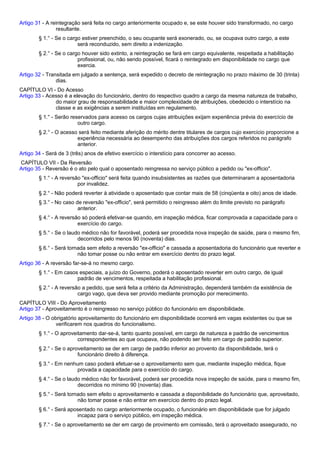 Artigo 31 - A reintegração será feita no cargo anteriormente ocupado e, se este houver sido transformado, no cargo 
resultante. 
§ 1.° - Se o cargo estiver preenchido, o seu ocupante será exonerado, ou, se ocupava outro cargo, a este 
será reconduzido, sem direito a indenização. 
§ 2.° - Se o cargo houver sido extinto, a reintegração se fará em cargo equivalente, respeitada a habilitação 
profissional, ou, não sendo possível, ficará o reintegrado em disponibilidade no cargo que 
exercia. 
Artigo 32 - Transitada em julgado a sentença, será expedido o decreto de reintegração no prazo máximo de 30 (trinta) 
dias. 
CAPÍTULO VI - Do Acesso 
Artigo 33 - Acesso é a elevação do funcionário, dentro do respectivo quadro a cargo da mesma natureza de trabalho, 
do maior grau de responsabilidade e maior complexidade de atribuições, obedecido o interstício na 
classe e as exigências a serem instituídas em regulamento. 
§ 1.° - Serão reservados para acesso os cargos cujas atribuições exijam experiência prévia do exercício de 
outro cargo. 
§ 2.° - O acesso será feito mediante aferição do mérito dentre titulares de cargos cujo exercício proporcione a 
experiência necessária ao desempenho das atribuições dos cargos referidos no parágrafo 
anterior. 
Artigo 34 - Será de 3 (três) anos de efetivo exercício o interstício para concorrer ao acesso. 
CAPÍTULO VII - Da Reversão 
Artigo 35 - Reversão é o ato pelo qual o aposentado reingressa no serviço público a pedido ou "ex-officio". 
§ 1.° - A reversão "ex-officio" será feita quando insubsistentes as razões que determinaram a aposentadoria 
por invalidez. 
§ 2.° - Não poderá reverter à atividade o aposentado que contar mais de 58 (cinqüenta e oito) anos de idade. 
§ 3.° - No caso de reversão "ex-officio", será permitido o reingresso além do limite previsto no parágrafo 
anterior. 
§ 4.° - A reversão só poderá efetivar-se quando, em inspeção médica, ficar comprovada a capacidade para o 
exercício do cargo. 
§ 5.° - Se o laudo médico não for favorável, poderá ser procedida nova inspeção de saúde, para o mesmo fim, 
decorridos pelo menos 90 (noventa) dias. 
§ 6.° - Será tornada sem efeito a reversão "ex-officio" e cassada a aposentadoria do funcionário que reverter e 
não tomar posse ou não entrar em exercício dentro do prazo legal. 
Artigo 36 - A reversão far-se-á no mesmo cargo. 
§ 1.° - Em casos especiais, a juízo do Governo, poderá o aposentado reverter em outro cargo, de igual 
padrão de vencimentos, respeitada a habilitação profissional. 
§ 2.° - A reversão a pedido, que será feita a critério da Administração, dependerá também da existência de 
cargo vago, que deva ser provido mediante promoção por merecimento. 
CAPÍTULO VIII - Do Aproveitamento 
Artigo 37 - Aproveitamento é o reingresso no serviço público do funcionário em disponibilidade. 
Artigo 38 - O obrigatório aproveitamento do funcionário em disponibilidade ocorrerá em vagas existentes ou que se 
verificarem nos quadros do funcionalismo. 
§ 1.° - O aproveitamento dar-se-á, tanto quanto possível, em cargo de natureza e padrão de vencimentos 
correspondentes ao que ocupava, não podendo ser feito em cargo de padrão superior. 
§ 2.° - Se o aproveitamento se der em cargo de padrão inferior ao provento da disponibilidade, terá o 
funcionário direito à diferença. 
§ 3.° - Em nenhum caso poderá efetuar-se o aproveitamento sem que, mediante inspeção médica, fique 
provada a capacidade para o exercício do cargo. 
§ 4.° - Se o laudo médico não for favorável, poderá ser procedida nova inspeção de saúde, para o mesmo fim, 
decorridos no mínimo 90 (noventa) dias. 
§ 5.° - Será tornado sem efeito o aproveitamento e cassada a disponibilidade do funcionário que, aproveitado, 
não tomar posse e não entrar em exercício dentro do prazo legal. 
§ 6.° - Será aposentado no cargo anteriormente ocupado, o funcionário em disponibilidade que for julgado 
incapaz para o serviço público, em inspeção médica. 
§ 7.° - Se o aproveitamento se der em cargo de provimento em comissão, terá o aproveitado assegurado, no 
 