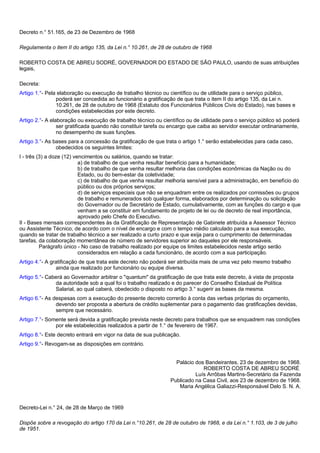 Decreto n.° 51.165, de 23 de Dezembro de 1968 
Regulamenta o item II do artigo 135, da Lei n.° 10.261, de 28 de outubro de 1968 
ROBERTO COSTA DE ABREU SODRÉ, GOVERNADOR DO ESTADO DE SÃO PAULO, usando de suas atribuições 
legais, 
Decreta: 
Artigo 1.°- Pela elaboração ou execução de trabalho técnico ou científico ou de utilidade para o serviço público, 
poderá ser concedida ao funcionário a gratificação de que trata o item II do artigo 135, da Lei n. 
10.261, de 28 de outubro de 1968 (Estatuto dos Funcionários Públicos Civis do Estado), nas bases e 
condições estabelecidas por este decreto. 
Artigo 2.°- A elaboração ou execução de trabalho técnico ou científico ou de utilidade para o serviço público só poderá 
ser gratificada quando não constituir tarefa ou encargo que caiba ao servidor executar ordinariamente, 
no desempenho de suas funções. 
Artigo 3.°- As bases para a concessão da gratificação de que trata o artigo 1.° serão estabelecidas para cada caso, 
obedecidos os seguintes limites: 
I - três (3) a doze (12) vencimentos ou salários, quando se tratar: 
a) de trabalho de que venha resultar benefício para a humanidade; 
b) de trabalho de que venha resultar melhoria das condições econômicas da Nação ou do 
Estado, ou do bem-estar da coletividade; 
c) de trabalho de que venha resultar melhoria sensível para a administração, em benefício do 
público ou dos próprios serviços; 
d) de serviços especiais que não se enquadram entre os realizados por comissões ou grupos 
de trabalho e remunerados sob qualquer forma, elaborados por determinação ou solicitação 
do Governador ou de Secretário de Estado, cumulativamente, com as funções do cargo e que 
venham a se constituir em fundamento de projeto de lei ou de decreto de real importância, 
aprovado pelo Chefe do Executivo. 
II - Bases mensais correspondentes às da Gratificação de Representação de Gabinete atribuída a Assessor Técnico 
ou Assistente Técnico, de acordo com o nível de encargo e com o tempo médio calculado para a sua execução, 
quando se tratar de trabalho técnico a ser realizado a curto prazo e que exija para o cumprimento de determinadas 
tarefas, da colaboração momentânea de número de servidores superior ao daqueles por ele responsáveis. 
Parágrafo único - No caso de trabalho realizado por equipe os limites estabelecidos neste artigo serão 
considerados em relação a cada funcionário, de acordo com a sua participação. 
Artigo 4.°- A gratificação de que trata este decreto não poderá ser atribuída mais de uma vez pelo mesmo trabalho 
ainda que realizado por funcionário ou equipe diversa. 
Artigo 5.°- Caberá ao Governador arbitrar o "quantum" da gratificação de que trata este decreto, à vista de proposta 
da autoridade sob a qual foi o trabalho realizado e do parecer do Conselho Estadual de Política 
Salarial, ao qual caberá, obedecido o disposto no artigo 3.° sugerir as bases da mesma. 
Artigo 6.°- As despesas com a execução do presente decreto correrão à conta das verbas próprias do orçamento, 
devendo ser proposta a abertura de crédito suplementar para o pagamento das gratificações devidas, 
sempre que necessário. 
Artigo 7.°- Somente será devida a gratificação prevista neste decreto para trabalhos que se enquadrem nas condições 
por ele estabelecidas realizados a partir de 1.° de fevereiro de 1967. 
Artigo 8.°- Este decreto entrará em vigor na data de sua publicação. 
Artigo 9.°- Revogam-se as disposições em contrário. 
Palácio dos Bandeirantes, 23 de dezembro de 1968. 
ROBERTO COSTA DE ABREU SODRÉ 
Luís Arrôbas Martins-Secretário da Fazenda 
Publicado na Casa Civil, aos 23 de dezembro de 1968. 
Maria Angélica Galiazzi-Responsável Delo S. N. A. 
Decreto-Lei n.° 24, de 28 de Março de 1969 
Dispõe sobre a revogação do artigo 170 da Lei n.°10.261, de 28 de outubro de 1968, e da Lei n.° 1.103, de 3 de julho 
de 1951. 
 