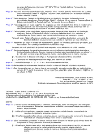 os cargos de Tesoureiro, referências "45", "66" e "71", da Tabela II, da Parte Permanente, dos 
mesmos Quadros. 
Artigo 3.°- Passam a denominar-se Chefe de Seção, referência "II" da Tabela II, da Parte Permanente, dos Quadros 
das Secretarias de Estado, os cargos de Tesoureiro-Chefe, referência "VIII", de idênticas Tabelas e 
Partes e mesmos Quadros. 
Artigo 4.°- Passa a integrar a Tabela I, da Parte Permanente, do Quadro da Secretaria da Fazenda, com a 
denominação alterada para Diretor (Divisão -Nível II), referência VIII, um cargo de Tesoureiro Geral do 
Estado, referência VIII, da Tabela II, da Parte Permanente, do mesmo Quadro. 
Artigo 5.°- Fica assegurado aos atuais ocupantes dos cargos de que trata este decreto-lei o direito de receber, como 
vantagem pessoal, a ser absorvida em aumentos ou reajustamentos futuros, a diferença entre os 
vencimentos atualmente percebidos e os resultados da situação nova. 
Artigo 6.°- Os funcionários, cujos cargos foram abrangidos por este decreto-lei, ficam a partir de sua publicação, 
sujeitos ao Regime de Dedicação Exclusiva, nos termos da legislação em vigor, calculada a 
gratificação a que fizerem jus com base na referência dos cargos que passaram a ocupar. 
Parágrafo único - Poderá o funcionário solicitar, no prazo de 10 (dez) dias, à autoridade competente da 
Secretaria de Estado a que pertencer, sua exclusão do regime de que trata este artigo. 
Artigo 7.°- Ao servidor que pagar ou receber em moeda corrente, poderá ser concedida gratificação "pro labore", que 
não excederá a 1/3 (um terço) da referência numérica do cargo. 
Parágrafo único - A gratificação de que trata este artigo será fixada por decreto do Poder Executivo. 
Artigo 8.°- As disposições deste decreto-lei aplicam-se aos cargos dos Quadros das Universidades, Autarquias e 
Institutos Isolados de Ensino Superior, cujas denominações sejam iguais às indicadas nos artigos 1.°, 
2.° e 3.°, bem como os cargos de Tesoureiro-Auxiliar e outros de funções da mesma natureza. 
§ 1.°- Excetuam-se do disposto neste artigo as Autarquias de natureza econômica e industrial. 
§ 2.°- A execução das medidas previstas neste artigo, será efetivada por decreto. 
Artigo 9.°- O disposto nos artigos 1.°, 2.°, 3.°, 5.° e 8.° aplica-se aos extranumerários. 
Artigo 10 - As despesas decorrentes deste decreto-lei correrão à conta das dotações próprias do orçamento. 
Artigo 11 - Este decreto-lei entrará em vigor na data de sua publicação, revogados o artigo 44 e seu parágrafo único 
da Lei n. 9.717, de 30 de janeiro de 1967, o inciso VI do artigo 124 e artigo 166, da Lei n. 10.261 de 28 
de outubro de 1968. 
Palácio dos Bandeirantes, 27 de fevereiro de 1970. 
ROBERTO COSTA DE ABREU SODRÉ 
Luís Arrôbas Martins, Secretário da Fazenda 
Publicado na Assessoria Técnico-Legislativa, aos 27 de fevereiro de 1970. 
Decreto n.° 52.810, de 6 de Outubro de 1971 
Regulamenta o Artigo 121 da Lei n.° 10.261, de 28 de outubro de 1968 
(Estatuto dos Funcionários Públicos Civis do Estado de São Paulo) 
LAUDO NATEL, GOVERNADOR DO ESTADO DE SÃO PAULO, no uso de suas atribuições legais, 
Decreta: 
Artigo 1.°- O servidor público estudante poderá, a critério da Administração, entrar em serviço até uma hora após o 
início do expediente ou deixá-lo até uma hora antes do término conforme se trate de curso diurno ou 
noturno, respectivamente. 
§ 1.°- O benefício somente será concedido quando mediar entre o período de aulas e o expediente da 
repartição, tempo inferior a noventa minutos. 
§ 2.°- Para fazer jus ao benefício referido neste artigo, deverá o servidor apresentar comprovante de que está 
matriculado em estabelecimento de ensino oficial ou reconhecido. 
Artigo 2.°- Serão considerados, para todos os efeitos, como de efetivo exercício, os dias em que o servidor deixar de 
comparecer ao serviço por motivo de realização de exames. 
§ 1.°- Para fins do disposto neste artigo, após a realização de cada exame, deverá o servidor, no prazo de 
três dias, apresentar ao chefe imediato declaração expedida pela secretaria do 
estabelecimento, devendo constar da mesma, a disciplina, dia e hora da realização do 
exame. 
 