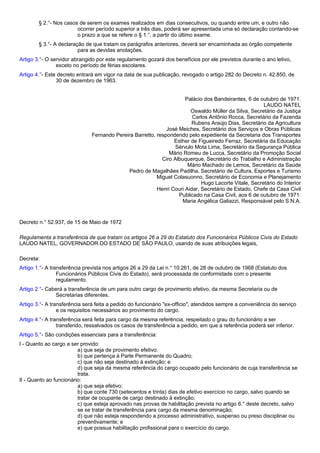 § 2.°- Nos casos de serem os exames realizados em dias consecutivos, ou quando entre um, e outro não 
ocorrer período superior a três dias, poderá ser apresentada uma só declaração contando-se 
o prazo a que se refere o § 1.°, a partir do último exame. 
§ 3.°- A declaração de que tratam os parágrafos anteriores, deverá ser encaminhada ao órgão competente 
para as devidas anotações. 
Artigo 3.°- O servidor abrangido por este regulamento gozará dos benefícios por ele previstos durante o ano letivo, 
exceto no período de férias escolares. 
Artigo 4.°- Este decreto entrará em vigor na data de sua publicação, revogado o artigo 282 do Decreto n. 42.850, de 
30 de dezembro de 1963. 
Palácio dos Bandeirantes, 6 de outubro de 1971. 
LAUDO NATEL 
Oswaldo Müller da Silva, Secretário da Justiça 
Carlos Antônio Rocca, Secretário da Fazenda 
Rubens Araújo Dias, Secretário da Agricultura 
José Meiches, Secretário dos Serviços e Obras Públicas 
Fernando Pereira Barretto, respondendo pelo expediente da Secretaria dos Transportes 
Esther de Figueiredo Ferraz, Secretária da Educação 
Sérvulo Mota Lima, Secretário da Segurança Pública 
Mário Romeu de Lucca, Secretário da Promoção Social 
Ciro Albuquerque, Secretário do Trabalho e Administração 
Mário Machado de Lemos, Secretário da Saúde 
Pedro de Magalhães Padilha, Secretário de Cultura, Esportes e Turismo 
Miguel Colasuonno, Secretário de Economia e Planejamento 
Hugo Lacorte Vitale, Secretário do Interior 
Henri Couri Aidar, Secretário de Estado, Chefe da Casa Civil 
Publicado na Casa Civil, aos 6 de outubro de 1971. 
Maria Angélica Galiazzi, Responsável pelo S.N.A. 
Decreto n.° 52.937, de 15 de Maio de 1972 
Regulamenta a transferência de que tratam os artigos 26 a 29 do Estatuto dos Funcionários Públicos Civis do Estado 
LAUDO NATEL, GOVERNADOR DO ESTADO DE SÃO PAULO, usando de suas atribuições legais, 
Decreta: 
Artigo 1.°- A transferência prevista nos artigos 26 a 29 da Lei n.° 10.261, de 28 de outubro de 1968 (Estatuto dos 
Funcionários Públicos Civis do Estado), será processada de conformidade com o presente 
regulamento. 
Artigo 2.°- Caberá a transferência de um para outro cargo de provimento efetivo, da mesma Secretaria ou de 
Secretarias diferentes. 
Artigo 3.°- A transferência será feita a pedido do funcionário "ex-officio", atendidos sempre a conveniência do serviço 
e os requisitos necessários ao provimento do cargo. 
Artigo 4.°- A transferência será feita para cargo da mesma referência, respeitado o grau do funcionário a ser 
transferido, ressalvados os casos de transferência a pedido, em que a referência poderá ser inferior. 
Artigo 5.°- São condições essenciais para a transferência: 
I - Quanto ao cargo a ser provido: 
a) que seja de provimento efetivo: 
b) que pertença à Parte Permanente do Quadro; 
c) que não seja destinado à extinção; e 
d) que seja da mesma referência do cargo ocupado pelo funcionário de cuja transferência se 
trata. 
II - Quanto ao funcionário: 
a) que seja efetivo; 
b) que conte 730 (setecentos e trinta) dias de efetivo exercício no cargo, salvo quando se 
tratar de ocupante de cargo destinado à extinção; 
c) que esteja aprovado nas provas de habilitação prevista no artigo 6.° deste decreto, salvo 
se se tratar de transferência para cargo da mesma denominação; 
d) que não esteja respondendo a processo administrativo, suspenso ou preso disciplinar ou 
preventivamente; e 
e) que possua habilitação profissional para o exercício do cargo. 
 